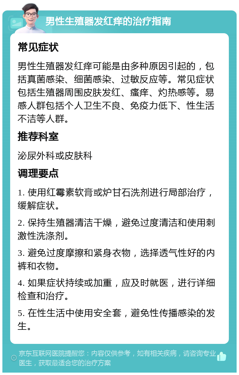 男性生殖器发红痒的治疗指南 常见症状 男性生殖器发红痒可能是由多种原因引起的，包括真菌感染、细菌感染、过敏反应等。常见症状包括生殖器周围皮肤发红、瘙痒、灼热感等。易感人群包括个人卫生不良、免疫力低下、性生活不洁等人群。 推荐科室 泌尿外科或皮肤科 调理要点 1. 使用红霉素软膏或炉甘石洗剂进行局部治疗，缓解症状。 2. 保持生殖器清洁干燥，避免过度清洁和使用刺激性洗涤剂。 3. 避免过度摩擦和紧身衣物，选择透气性好的内裤和衣物。 4. 如果症状持续或加重，应及时就医，进行详细检查和治疗。 5. 在性生活中使用安全套，避免性传播感染的发生。