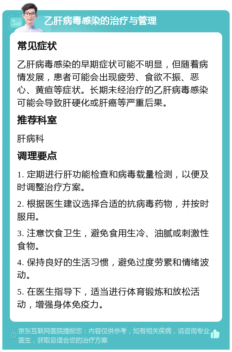 乙肝病毒感染的治疗与管理 常见症状 乙肝病毒感染的早期症状可能不明显，但随着病情发展，患者可能会出现疲劳、食欲不振、恶心、黄疸等症状。长期未经治疗的乙肝病毒感染可能会导致肝硬化或肝癌等严重后果。 推荐科室 肝病科 调理要点 1. 定期进行肝功能检查和病毒载量检测，以便及时调整治疗方案。 2. 根据医生建议选择合适的抗病毒药物，并按时服用。 3. 注意饮食卫生，避免食用生冷、油腻或刺激性食物。 4. 保持良好的生活习惯，避免过度劳累和情绪波动。 5. 在医生指导下，适当进行体育锻炼和放松活动，增强身体免疫力。