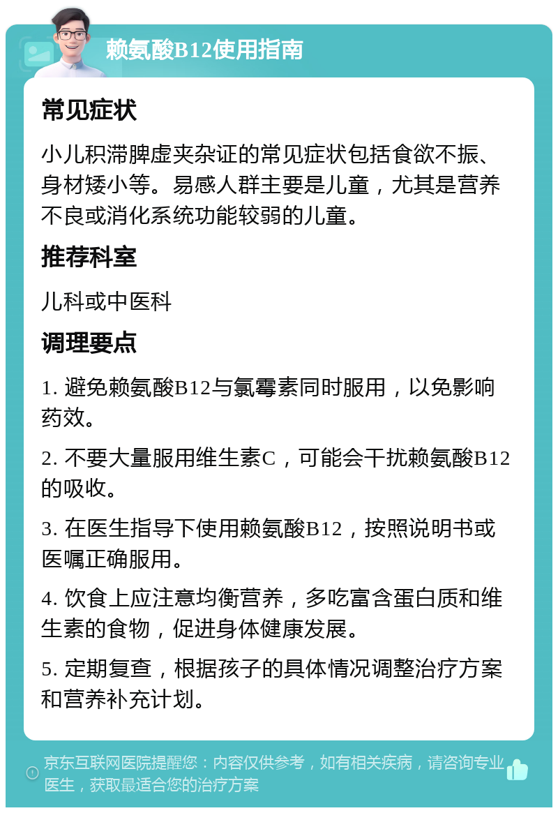 赖氨酸B12使用指南 常见症状 小儿积滞脾虚夹杂证的常见症状包括食欲不振、身材矮小等。易感人群主要是儿童，尤其是营养不良或消化系统功能较弱的儿童。 推荐科室 儿科或中医科 调理要点 1. 避免赖氨酸B12与氯霉素同时服用，以免影响药效。 2. 不要大量服用维生素C，可能会干扰赖氨酸B12的吸收。 3. 在医生指导下使用赖氨酸B12，按照说明书或医嘱正确服用。 4. 饮食上应注意均衡营养，多吃富含蛋白质和维生素的食物，促进身体健康发展。 5. 定期复查，根据孩子的具体情况调整治疗方案和营养补充计划。