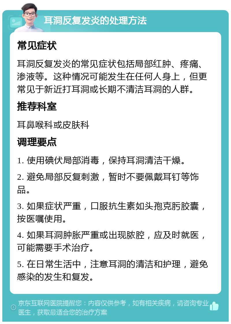 耳洞反复发炎的处理方法 常见症状 耳洞反复发炎的常见症状包括局部红肿、疼痛、渗液等。这种情况可能发生在任何人身上，但更常见于新近打耳洞或长期不清洁耳洞的人群。 推荐科室 耳鼻喉科或皮肤科 调理要点 1. 使用碘伏局部消毒，保持耳洞清洁干燥。 2. 避免局部反复刺激，暂时不要佩戴耳钉等饰品。 3. 如果症状严重，口服抗生素如头孢克肟胶囊，按医嘱使用。 4. 如果耳洞肿胀严重或出现脓腔，应及时就医，可能需要手术治疗。 5. 在日常生活中，注意耳洞的清洁和护理，避免感染的发生和复发。