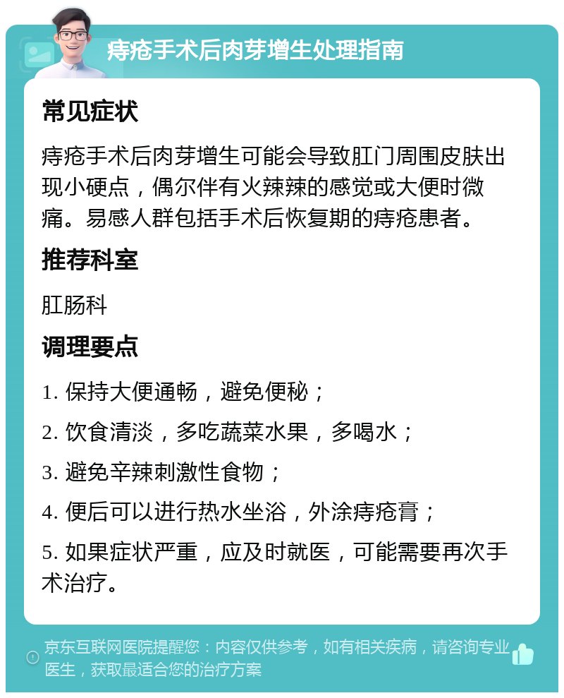 痔疮手术后肉芽增生处理指南 常见症状 痔疮手术后肉芽增生可能会导致肛门周围皮肤出现小硬点，偶尔伴有火辣辣的感觉或大便时微痛。易感人群包括手术后恢复期的痔疮患者。 推荐科室 肛肠科 调理要点 1. 保持大便通畅，避免便秘； 2. 饮食清淡，多吃蔬菜水果，多喝水； 3. 避免辛辣刺激性食物； 4. 便后可以进行热水坐浴，外涂痔疮膏； 5. 如果症状严重，应及时就医，可能需要再次手术治疗。