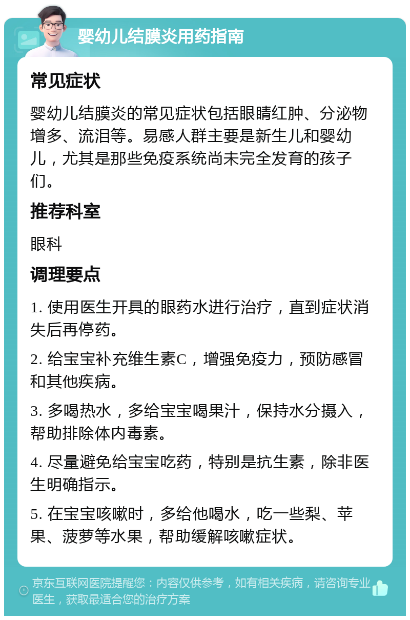 婴幼儿结膜炎用药指南 常见症状 婴幼儿结膜炎的常见症状包括眼睛红肿、分泌物增多、流泪等。易感人群主要是新生儿和婴幼儿，尤其是那些免疫系统尚未完全发育的孩子们。 推荐科室 眼科 调理要点 1. 使用医生开具的眼药水进行治疗，直到症状消失后再停药。 2. 给宝宝补充维生素C，增强免疫力，预防感冒和其他疾病。 3. 多喝热水，多给宝宝喝果汁，保持水分摄入，帮助排除体内毒素。 4. 尽量避免给宝宝吃药，特别是抗生素，除非医生明确指示。 5. 在宝宝咳嗽时，多给他喝水，吃一些梨、苹果、菠萝等水果，帮助缓解咳嗽症状。