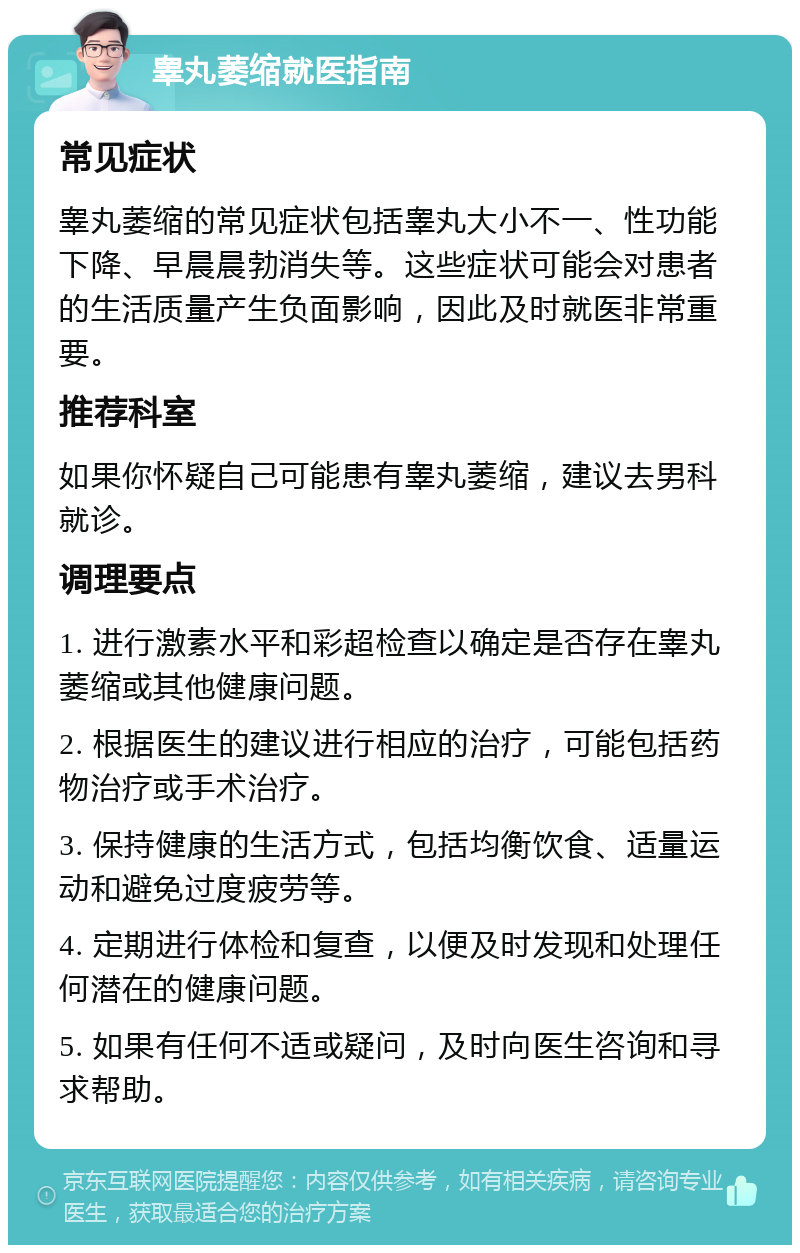 睾丸萎缩就医指南 常见症状 睾丸萎缩的常见症状包括睾丸大小不一、性功能下降、早晨晨勃消失等。这些症状可能会对患者的生活质量产生负面影响，因此及时就医非常重要。 推荐科室 如果你怀疑自己可能患有睾丸萎缩，建议去男科就诊。 调理要点 1. 进行激素水平和彩超检查以确定是否存在睾丸萎缩或其他健康问题。 2. 根据医生的建议进行相应的治疗，可能包括药物治疗或手术治疗。 3. 保持健康的生活方式，包括均衡饮食、适量运动和避免过度疲劳等。 4. 定期进行体检和复查，以便及时发现和处理任何潜在的健康问题。 5. 如果有任何不适或疑问，及时向医生咨询和寻求帮助。