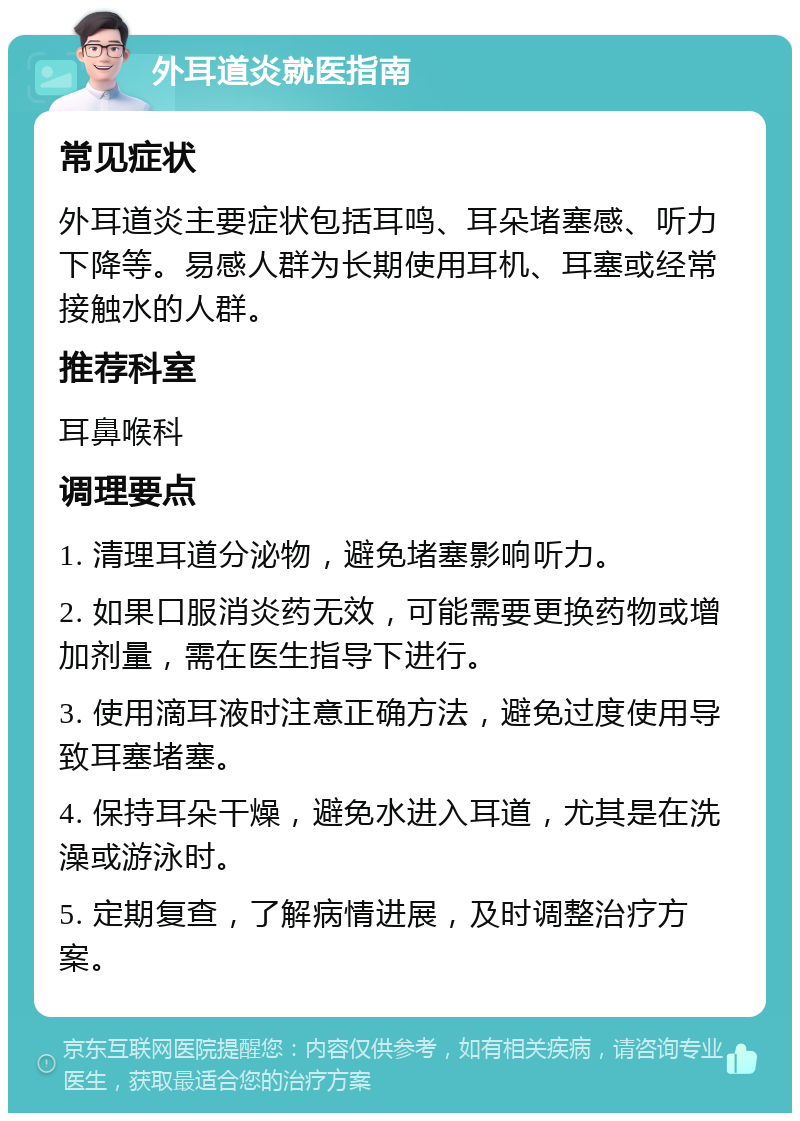 外耳道炎就医指南 常见症状 外耳道炎主要症状包括耳鸣、耳朵堵塞感、听力下降等。易感人群为长期使用耳机、耳塞或经常接触水的人群。 推荐科室 耳鼻喉科 调理要点 1. 清理耳道分泌物，避免堵塞影响听力。 2. 如果口服消炎药无效，可能需要更换药物或增加剂量，需在医生指导下进行。 3. 使用滴耳液时注意正确方法，避免过度使用导致耳塞堵塞。 4. 保持耳朵干燥，避免水进入耳道，尤其是在洗澡或游泳时。 5. 定期复查，了解病情进展，及时调整治疗方案。