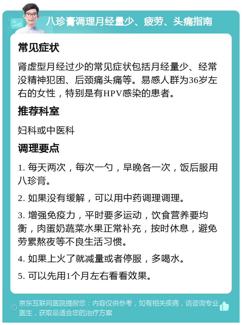 八珍膏调理月经量少、疲劳、头痛指南 常见症状 肾虚型月经过少的常见症状包括月经量少、经常没精神犯困、后颈痛头痛等。易感人群为36岁左右的女性，特别是有HPV感染的患者。 推荐科室 妇科或中医科 调理要点 1. 每天两次，每次一勺，早晚各一次，饭后服用八珍膏。 2. 如果没有缓解，可以用中药调理调理。 3. 增强免疫力，平时要多运动，饮食营养要均衡，肉蛋奶蔬菜水果正常补充，按时休息，避免劳累熬夜等不良生活习惯。 4. 如果上火了就减量或者停服，多喝水。 5. 可以先用1个月左右看看效果。