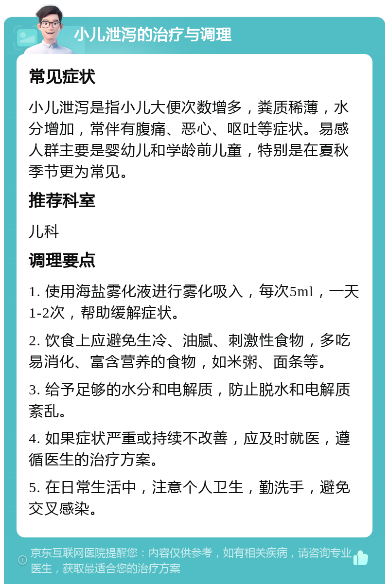 小儿泄泻的治疗与调理 常见症状 小儿泄泻是指小儿大便次数增多，粪质稀薄，水分增加，常伴有腹痛、恶心、呕吐等症状。易感人群主要是婴幼儿和学龄前儿童，特别是在夏秋季节更为常见。 推荐科室 儿科 调理要点 1. 使用海盐雾化液进行雾化吸入，每次5ml，一天1-2次，帮助缓解症状。 2. 饮食上应避免生冷、油腻、刺激性食物，多吃易消化、富含营养的食物，如米粥、面条等。 3. 给予足够的水分和电解质，防止脱水和电解质紊乱。 4. 如果症状严重或持续不改善，应及时就医，遵循医生的治疗方案。 5. 在日常生活中，注意个人卫生，勤洗手，避免交叉感染。