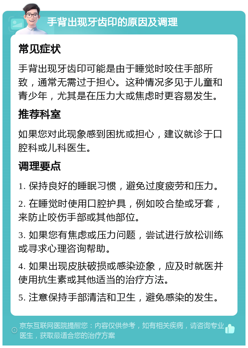 手背出现牙齿印的原因及调理 常见症状 手背出现牙齿印可能是由于睡觉时咬住手部所致，通常无需过于担心。这种情况多见于儿童和青少年，尤其是在压力大或焦虑时更容易发生。 推荐科室 如果您对此现象感到困扰或担心，建议就诊于口腔科或儿科医生。 调理要点 1. 保持良好的睡眠习惯，避免过度疲劳和压力。 2. 在睡觉时使用口腔护具，例如咬合垫或牙套，来防止咬伤手部或其他部位。 3. 如果您有焦虑或压力问题，尝试进行放松训练或寻求心理咨询帮助。 4. 如果出现皮肤破损或感染迹象，应及时就医并使用抗生素或其他适当的治疗方法。 5. 注意保持手部清洁和卫生，避免感染的发生。