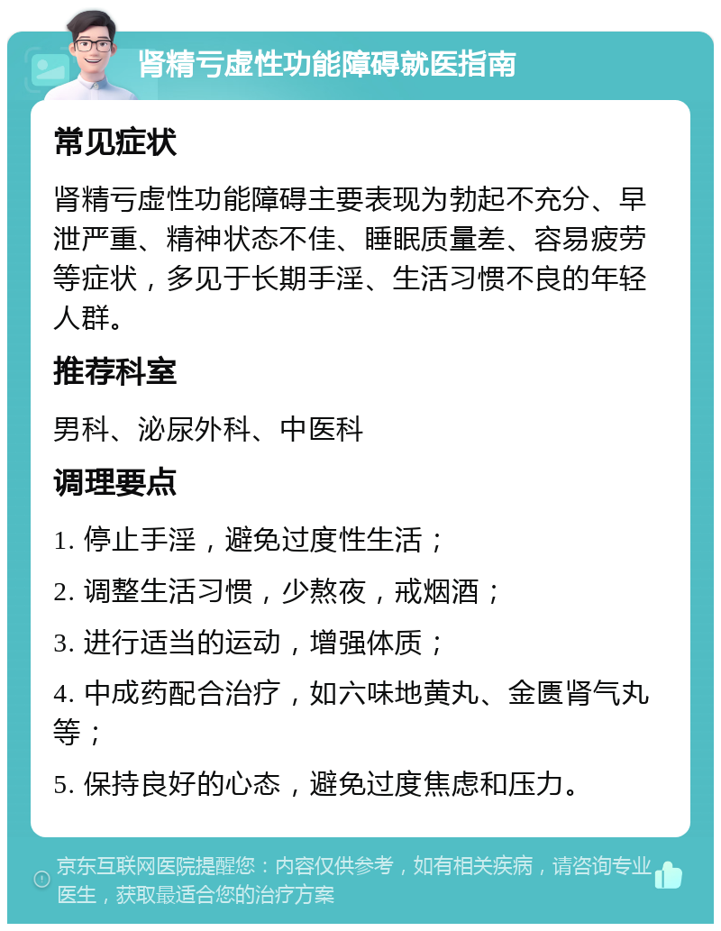 肾精亏虚性功能障碍就医指南 常见症状 肾精亏虚性功能障碍主要表现为勃起不充分、早泄严重、精神状态不佳、睡眠质量差、容易疲劳等症状，多见于长期手淫、生活习惯不良的年轻人群。 推荐科室 男科、泌尿外科、中医科 调理要点 1. 停止手淫，避免过度性生活； 2. 调整生活习惯，少熬夜，戒烟酒； 3. 进行适当的运动，增强体质； 4. 中成药配合治疗，如六味地黄丸、金匮肾气丸等； 5. 保持良好的心态，避免过度焦虑和压力。