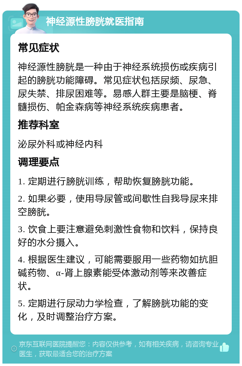 神经源性膀胱就医指南 常见症状 神经源性膀胱是一种由于神经系统损伤或疾病引起的膀胱功能障碍。常见症状包括尿频、尿急、尿失禁、排尿困难等。易感人群主要是脑梗、脊髓损伤、帕金森病等神经系统疾病患者。 推荐科室 泌尿外科或神经内科 调理要点 1. 定期进行膀胱训练，帮助恢复膀胱功能。 2. 如果必要，使用导尿管或间歇性自我导尿来排空膀胱。 3. 饮食上要注意避免刺激性食物和饮料，保持良好的水分摄入。 4. 根据医生建议，可能需要服用一些药物如抗胆碱药物、α-肾上腺素能受体激动剂等来改善症状。 5. 定期进行尿动力学检查，了解膀胱功能的变化，及时调整治疗方案。