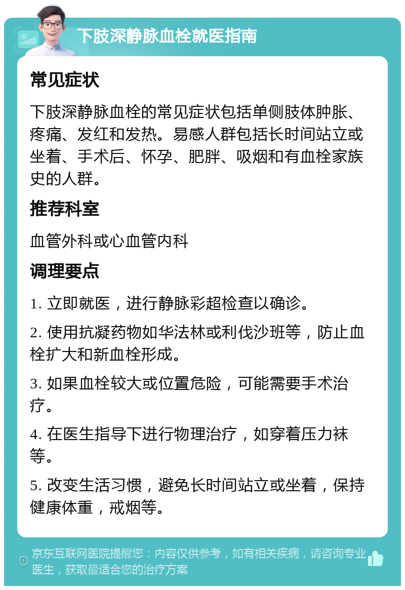 下肢深静脉血栓就医指南 常见症状 下肢深静脉血栓的常见症状包括单侧肢体肿胀、疼痛、发红和发热。易感人群包括长时间站立或坐着、手术后、怀孕、肥胖、吸烟和有血栓家族史的人群。 推荐科室 血管外科或心血管内科 调理要点 1. 立即就医，进行静脉彩超检查以确诊。 2. 使用抗凝药物如华法林或利伐沙班等，防止血栓扩大和新血栓形成。 3. 如果血栓较大或位置危险，可能需要手术治疗。 4. 在医生指导下进行物理治疗，如穿着压力袜等。 5. 改变生活习惯，避免长时间站立或坐着，保持健康体重，戒烟等。