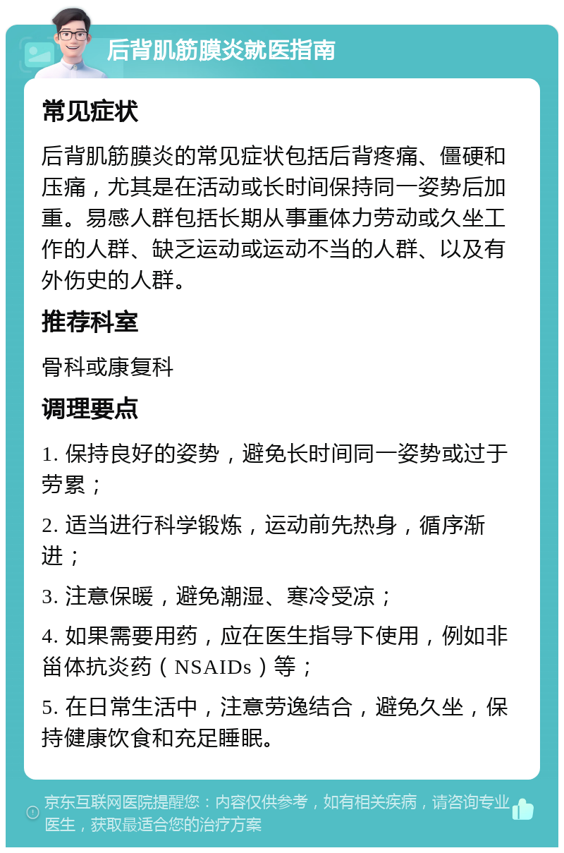 后背肌筋膜炎就医指南 常见症状 后背肌筋膜炎的常见症状包括后背疼痛、僵硬和压痛，尤其是在活动或长时间保持同一姿势后加重。易感人群包括长期从事重体力劳动或久坐工作的人群、缺乏运动或运动不当的人群、以及有外伤史的人群。 推荐科室 骨科或康复科 调理要点 1. 保持良好的姿势，避免长时间同一姿势或过于劳累； 2. 适当进行科学锻炼，运动前先热身，循序渐进； 3. 注意保暖，避免潮湿、寒冷受凉； 4. 如果需要用药，应在医生指导下使用，例如非甾体抗炎药（NSAIDs）等； 5. 在日常生活中，注意劳逸结合，避免久坐，保持健康饮食和充足睡眠。