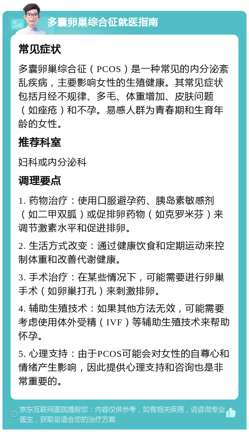 多囊卵巢综合征就医指南 常见症状 多囊卵巢综合征（PCOS）是一种常见的内分泌紊乱疾病，主要影响女性的生殖健康。其常见症状包括月经不规律、多毛、体重增加、皮肤问题（如痤疮）和不孕。易感人群为青春期和生育年龄的女性。 推荐科室 妇科或内分泌科 调理要点 1. 药物治疗：使用口服避孕药、胰岛素敏感剂（如二甲双胍）或促排卵药物（如克罗米芬）来调节激素水平和促进排卵。 2. 生活方式改变：通过健康饮食和定期运动来控制体重和改善代谢健康。 3. 手术治疗：在某些情况下，可能需要进行卵巢手术（如卵巢打孔）来刺激排卵。 4. 辅助生殖技术：如果其他方法无效，可能需要考虑使用体外受精（IVF）等辅助生殖技术来帮助怀孕。 5. 心理支持：由于PCOS可能会对女性的自尊心和情绪产生影响，因此提供心理支持和咨询也是非常重要的。