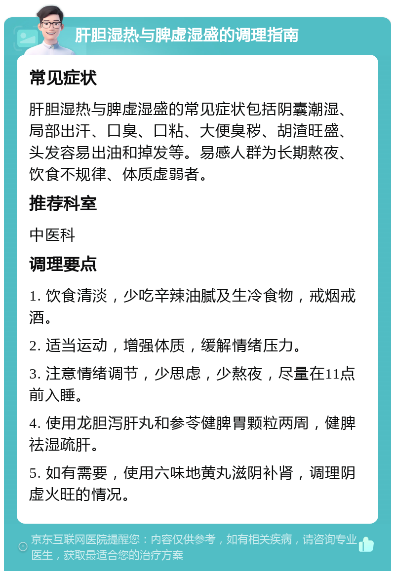 肝胆湿热与脾虚湿盛的调理指南 常见症状 肝胆湿热与脾虚湿盛的常见症状包括阴囊潮湿、局部出汗、口臭、口粘、大便臭秽、胡渣旺盛、头发容易出油和掉发等。易感人群为长期熬夜、饮食不规律、体质虚弱者。 推荐科室 中医科 调理要点 1. 饮食清淡，少吃辛辣油腻及生冷食物，戒烟戒酒。 2. 适当运动，增强体质，缓解情绪压力。 3. 注意情绪调节，少思虑，少熬夜，尽量在11点前入睡。 4. 使用龙胆泻肝丸和参苓健脾胃颗粒两周，健脾祛湿疏肝。 5. 如有需要，使用六味地黄丸滋阴补肾，调理阴虚火旺的情况。