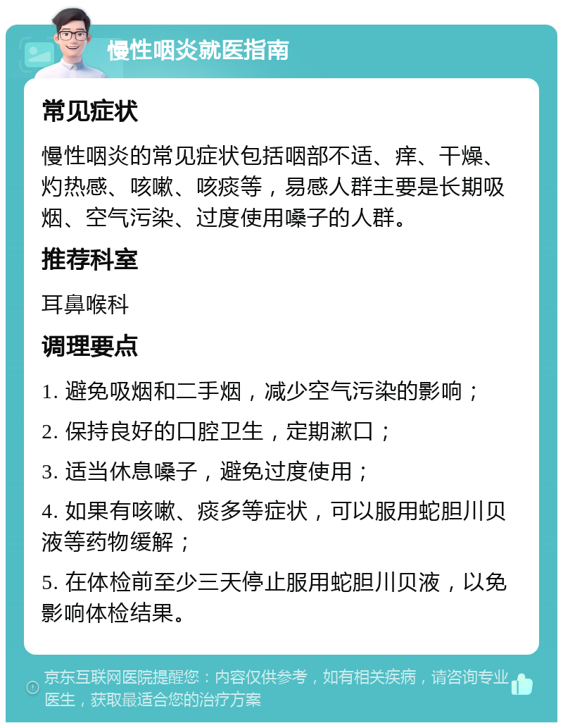 慢性咽炎就医指南 常见症状 慢性咽炎的常见症状包括咽部不适、痒、干燥、灼热感、咳嗽、咳痰等，易感人群主要是长期吸烟、空气污染、过度使用嗓子的人群。 推荐科室 耳鼻喉科 调理要点 1. 避免吸烟和二手烟，减少空气污染的影响； 2. 保持良好的口腔卫生，定期漱口； 3. 适当休息嗓子，避免过度使用； 4. 如果有咳嗽、痰多等症状，可以服用蛇胆川贝液等药物缓解； 5. 在体检前至少三天停止服用蛇胆川贝液，以免影响体检结果。