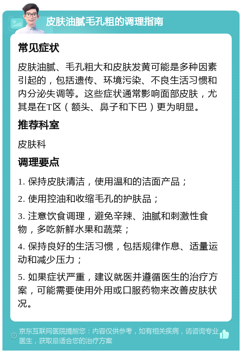 皮肤油腻毛孔粗的调理指南 常见症状 皮肤油腻、毛孔粗大和皮肤发黄可能是多种因素引起的，包括遗传、环境污染、不良生活习惯和内分泌失调等。这些症状通常影响面部皮肤，尤其是在T区（额头、鼻子和下巴）更为明显。 推荐科室 皮肤科 调理要点 1. 保持皮肤清洁，使用温和的洁面产品； 2. 使用控油和收缩毛孔的护肤品； 3. 注意饮食调理，避免辛辣、油腻和刺激性食物，多吃新鲜水果和蔬菜； 4. 保持良好的生活习惯，包括规律作息、适量运动和减少压力； 5. 如果症状严重，建议就医并遵循医生的治疗方案，可能需要使用外用或口服药物来改善皮肤状况。