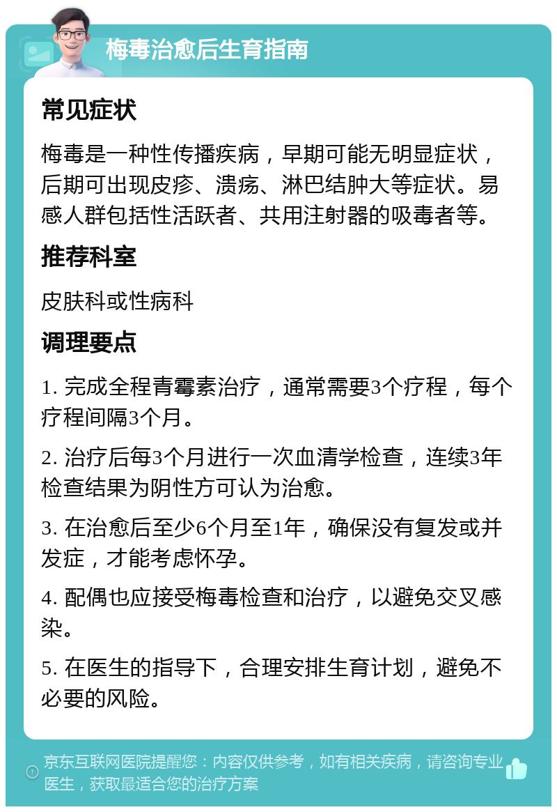 梅毒治愈后生育指南 常见症状 梅毒是一种性传播疾病，早期可能无明显症状，后期可出现皮疹、溃疡、淋巴结肿大等症状。易感人群包括性活跃者、共用注射器的吸毒者等。 推荐科室 皮肤科或性病科 调理要点 1. 完成全程青霉素治疗，通常需要3个疗程，每个疗程间隔3个月。 2. 治疗后每3个月进行一次血清学检查，连续3年检查结果为阴性方可认为治愈。 3. 在治愈后至少6个月至1年，确保没有复发或并发症，才能考虑怀孕。 4. 配偶也应接受梅毒检查和治疗，以避免交叉感染。 5. 在医生的指导下，合理安排生育计划，避免不必要的风险。