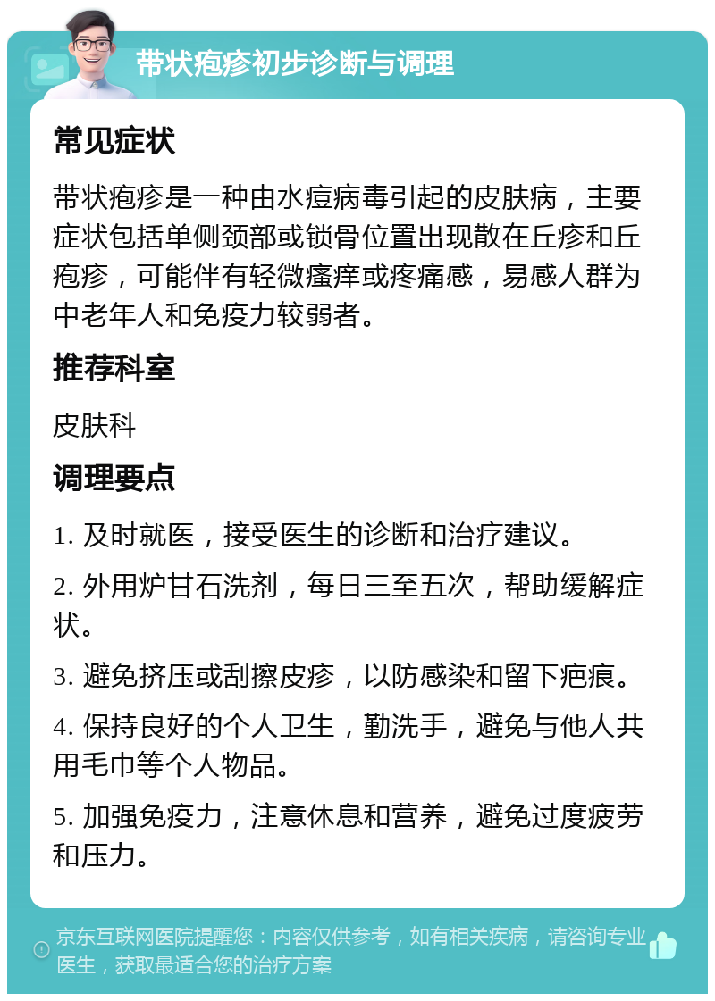 带状疱疹初步诊断与调理 常见症状 带状疱疹是一种由水痘病毒引起的皮肤病，主要症状包括单侧颈部或锁骨位置出现散在丘疹和丘疱疹，可能伴有轻微瘙痒或疼痛感，易感人群为中老年人和免疫力较弱者。 推荐科室 皮肤科 调理要点 1. 及时就医，接受医生的诊断和治疗建议。 2. 外用炉甘石洗剂，每日三至五次，帮助缓解症状。 3. 避免挤压或刮擦皮疹，以防感染和留下疤痕。 4. 保持良好的个人卫生，勤洗手，避免与他人共用毛巾等个人物品。 5. 加强免疫力，注意休息和营养，避免过度疲劳和压力。