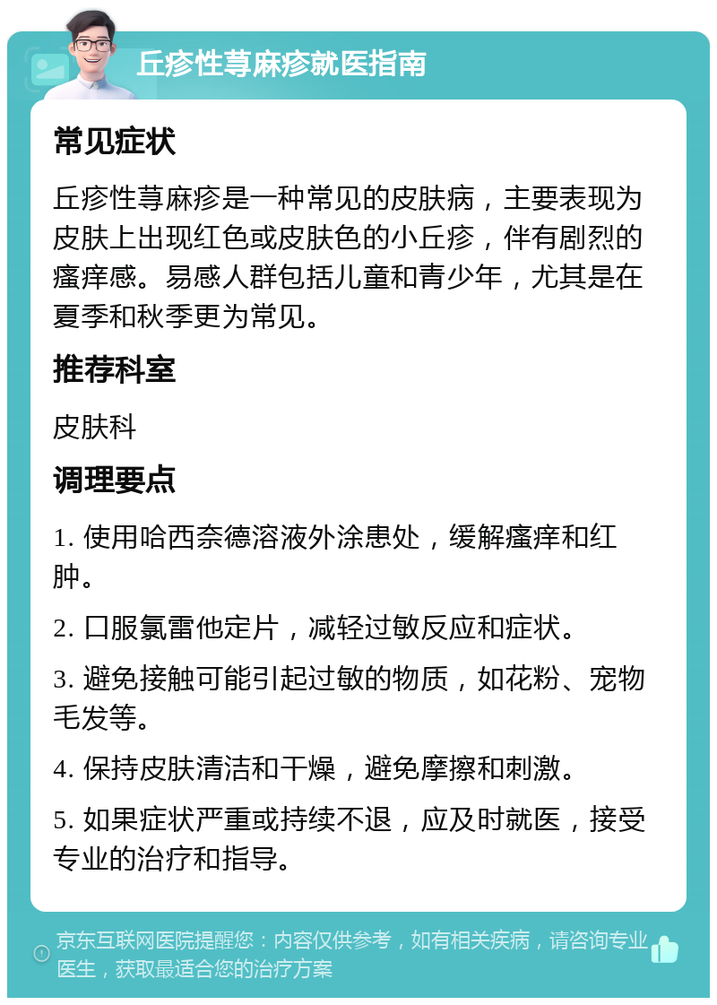 丘疹性荨麻疹就医指南 常见症状 丘疹性荨麻疹是一种常见的皮肤病，主要表现为皮肤上出现红色或皮肤色的小丘疹，伴有剧烈的瘙痒感。易感人群包括儿童和青少年，尤其是在夏季和秋季更为常见。 推荐科室 皮肤科 调理要点 1. 使用哈西奈德溶液外涂患处，缓解瘙痒和红肿。 2. 口服氯雷他定片，减轻过敏反应和症状。 3. 避免接触可能引起过敏的物质，如花粉、宠物毛发等。 4. 保持皮肤清洁和干燥，避免摩擦和刺激。 5. 如果症状严重或持续不退，应及时就医，接受专业的治疗和指导。