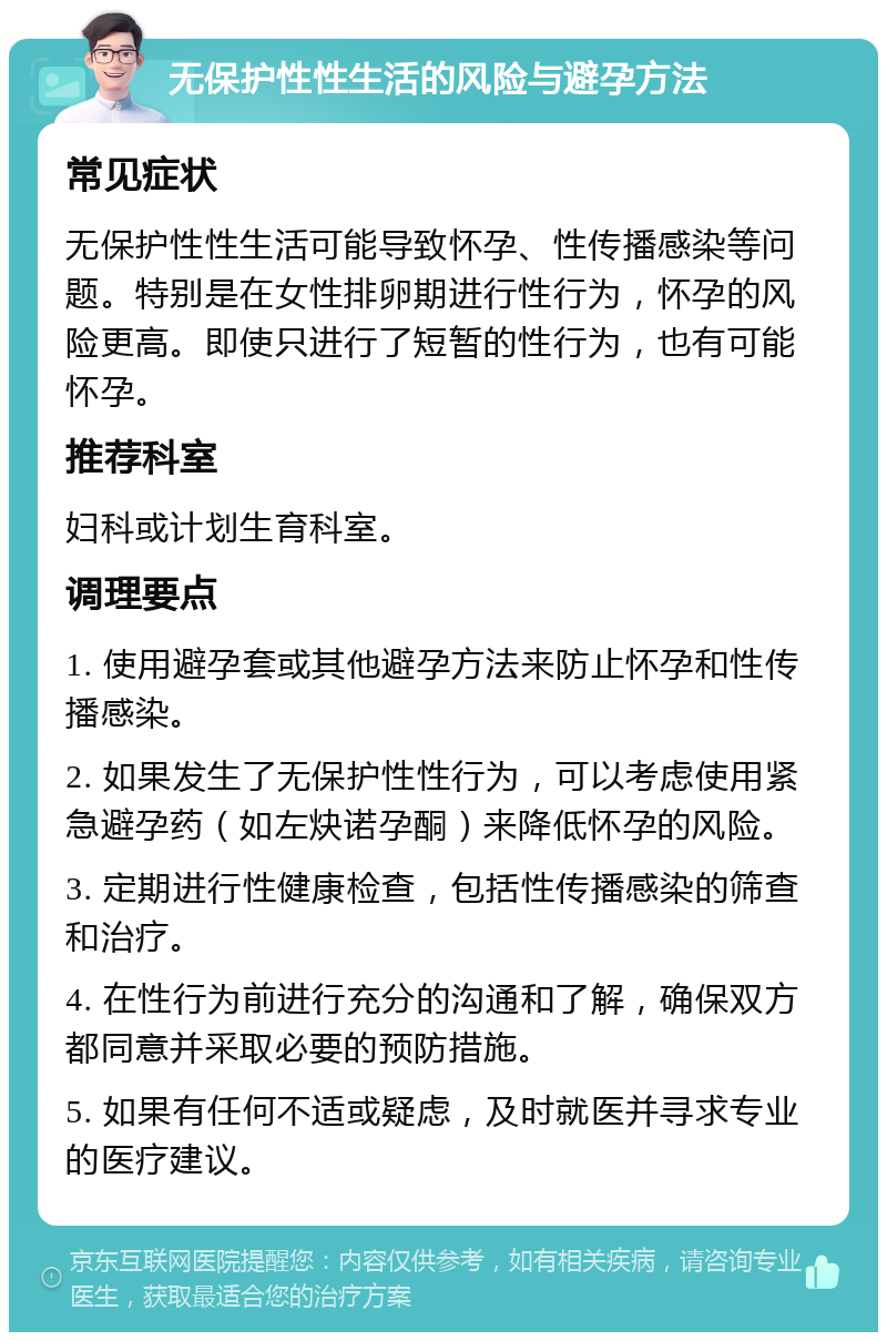 无保护性性生活的风险与避孕方法 常见症状 无保护性性生活可能导致怀孕、性传播感染等问题。特别是在女性排卵期进行性行为，怀孕的风险更高。即使只进行了短暂的性行为，也有可能怀孕。 推荐科室 妇科或计划生育科室。 调理要点 1. 使用避孕套或其他避孕方法来防止怀孕和性传播感染。 2. 如果发生了无保护性性行为，可以考虑使用紧急避孕药（如左炔诺孕酮）来降低怀孕的风险。 3. 定期进行性健康检查，包括性传播感染的筛查和治疗。 4. 在性行为前进行充分的沟通和了解，确保双方都同意并采取必要的预防措施。 5. 如果有任何不适或疑虑，及时就医并寻求专业的医疗建议。