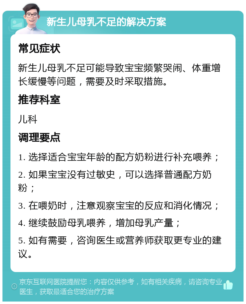 新生儿母乳不足的解决方案 常见症状 新生儿母乳不足可能导致宝宝频繁哭闹、体重增长缓慢等问题，需要及时采取措施。 推荐科室 儿科 调理要点 1. 选择适合宝宝年龄的配方奶粉进行补充喂养； 2. 如果宝宝没有过敏史，可以选择普通配方奶粉； 3. 在喂奶时，注意观察宝宝的反应和消化情况； 4. 继续鼓励母乳喂养，增加母乳产量； 5. 如有需要，咨询医生或营养师获取更专业的建议。