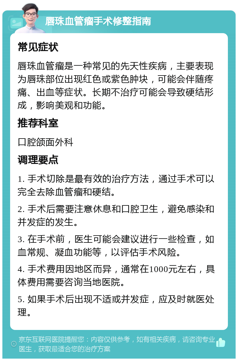 唇珠血管瘤手术修整指南 常见症状 唇珠血管瘤是一种常见的先天性疾病，主要表现为唇珠部位出现红色或紫色肿块，可能会伴随疼痛、出血等症状。长期不治疗可能会导致硬结形成，影响美观和功能。 推荐科室 口腔颌面外科 调理要点 1. 手术切除是最有效的治疗方法，通过手术可以完全去除血管瘤和硬结。 2. 手术后需要注意休息和口腔卫生，避免感染和并发症的发生。 3. 在手术前，医生可能会建议进行一些检查，如血常规、凝血功能等，以评估手术风险。 4. 手术费用因地区而异，通常在1000元左右，具体费用需要咨询当地医院。 5. 如果手术后出现不适或并发症，应及时就医处理。