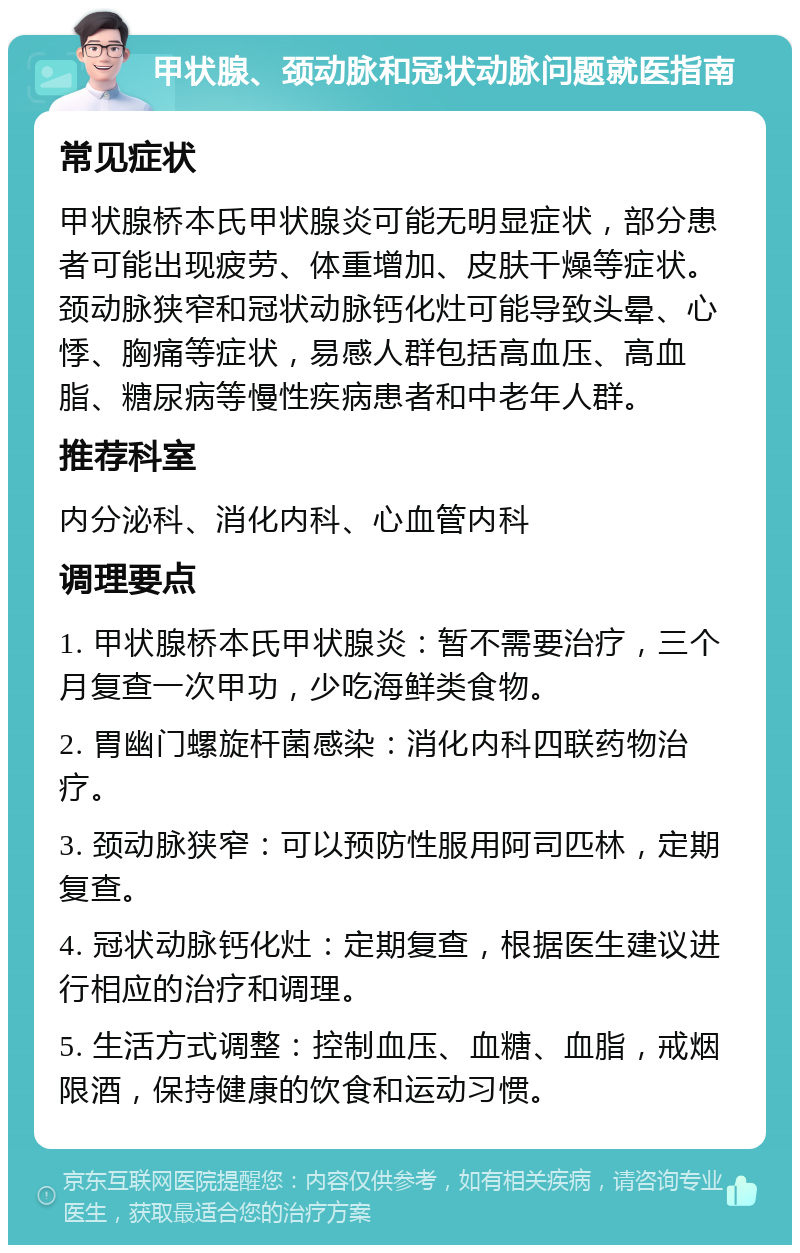 甲状腺、颈动脉和冠状动脉问题就医指南 常见症状 甲状腺桥本氏甲状腺炎可能无明显症状，部分患者可能出现疲劳、体重增加、皮肤干燥等症状。颈动脉狭窄和冠状动脉钙化灶可能导致头晕、心悸、胸痛等症状，易感人群包括高血压、高血脂、糖尿病等慢性疾病患者和中老年人群。 推荐科室 内分泌科、消化内科、心血管内科 调理要点 1. 甲状腺桥本氏甲状腺炎：暂不需要治疗，三个月复查一次甲功，少吃海鲜类食物。 2. 胃幽门螺旋杆菌感染：消化内科四联药物治疗。 3. 颈动脉狭窄：可以预防性服用阿司匹林，定期复查。 4. 冠状动脉钙化灶：定期复查，根据医生建议进行相应的治疗和调理。 5. 生活方式调整：控制血压、血糖、血脂，戒烟限酒，保持健康的饮食和运动习惯。