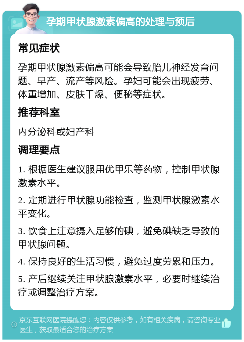 孕期甲状腺激素偏高的处理与预后 常见症状 孕期甲状腺激素偏高可能会导致胎儿神经发育问题、早产、流产等风险。孕妇可能会出现疲劳、体重增加、皮肤干燥、便秘等症状。 推荐科室 内分泌科或妇产科 调理要点 1. 根据医生建议服用优甲乐等药物，控制甲状腺激素水平。 2. 定期进行甲状腺功能检查，监测甲状腺激素水平变化。 3. 饮食上注意摄入足够的碘，避免碘缺乏导致的甲状腺问题。 4. 保持良好的生活习惯，避免过度劳累和压力。 5. 产后继续关注甲状腺激素水平，必要时继续治疗或调整治疗方案。