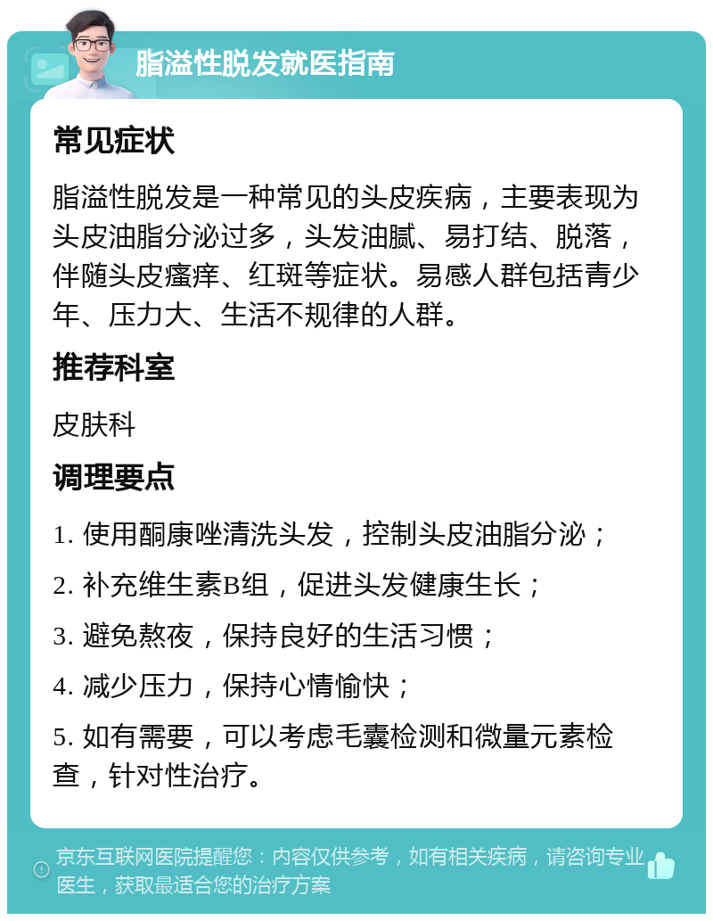 脂溢性脱发就医指南 常见症状 脂溢性脱发是一种常见的头皮疾病，主要表现为头皮油脂分泌过多，头发油腻、易打结、脱落，伴随头皮瘙痒、红斑等症状。易感人群包括青少年、压力大、生活不规律的人群。 推荐科室 皮肤科 调理要点 1. 使用酮康唑清洗头发，控制头皮油脂分泌； 2. 补充维生素B组，促进头发健康生长； 3. 避免熬夜，保持良好的生活习惯； 4. 减少压力，保持心情愉快； 5. 如有需要，可以考虑毛囊检测和微量元素检查，针对性治疗。