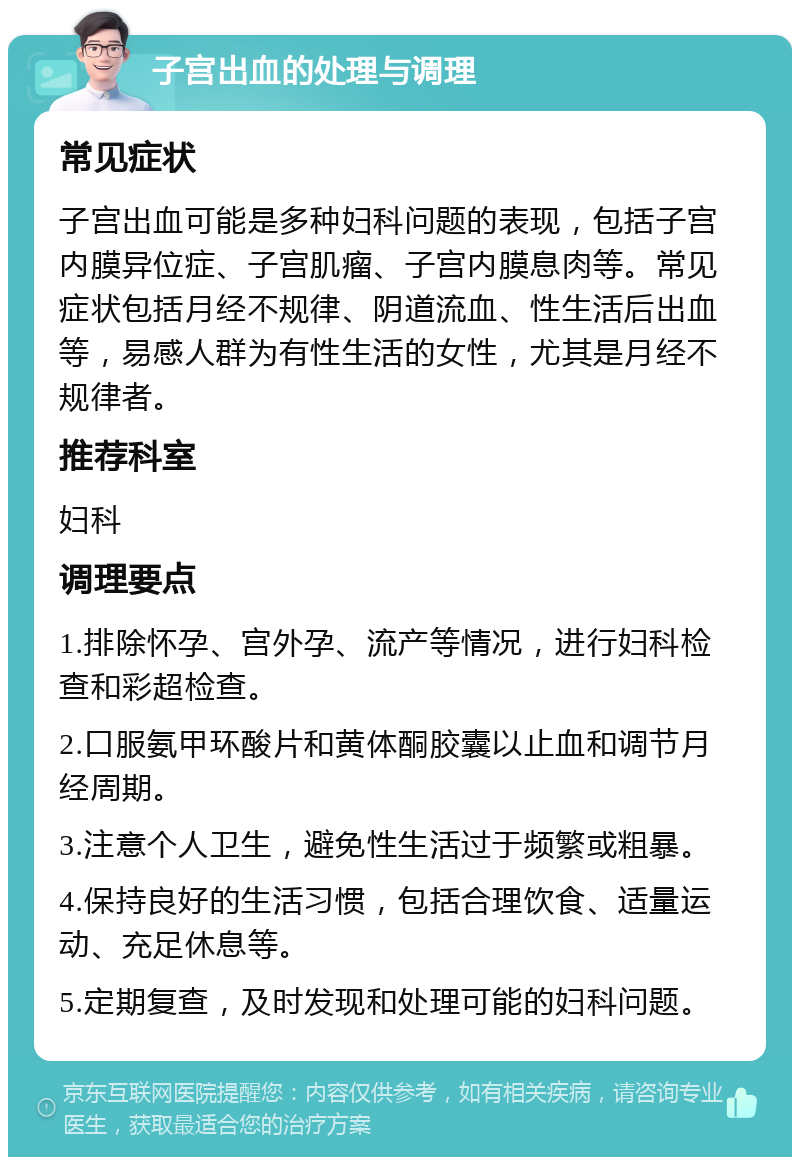 子宫出血的处理与调理 常见症状 子宫出血可能是多种妇科问题的表现，包括子宫内膜异位症、子宫肌瘤、子宫内膜息肉等。常见症状包括月经不规律、阴道流血、性生活后出血等，易感人群为有性生活的女性，尤其是月经不规律者。 推荐科室 妇科 调理要点 1.排除怀孕、宫外孕、流产等情况，进行妇科检查和彩超检查。 2.口服氨甲环酸片和黄体酮胶囊以止血和调节月经周期。 3.注意个人卫生，避免性生活过于频繁或粗暴。 4.保持良好的生活习惯，包括合理饮食、适量运动、充足休息等。 5.定期复查，及时发现和处理可能的妇科问题。