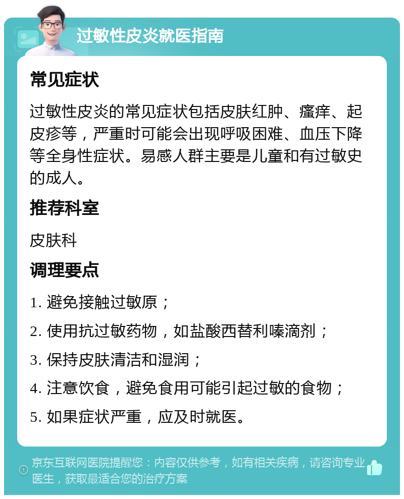 过敏性皮炎就医指南 常见症状 过敏性皮炎的常见症状包括皮肤红肿、瘙痒、起皮疹等，严重时可能会出现呼吸困难、血压下降等全身性症状。易感人群主要是儿童和有过敏史的成人。 推荐科室 皮肤科 调理要点 1. 避免接触过敏原； 2. 使用抗过敏药物，如盐酸西替利嗪滴剂； 3. 保持皮肤清洁和湿润； 4. 注意饮食，避免食用可能引起过敏的食物； 5. 如果症状严重，应及时就医。