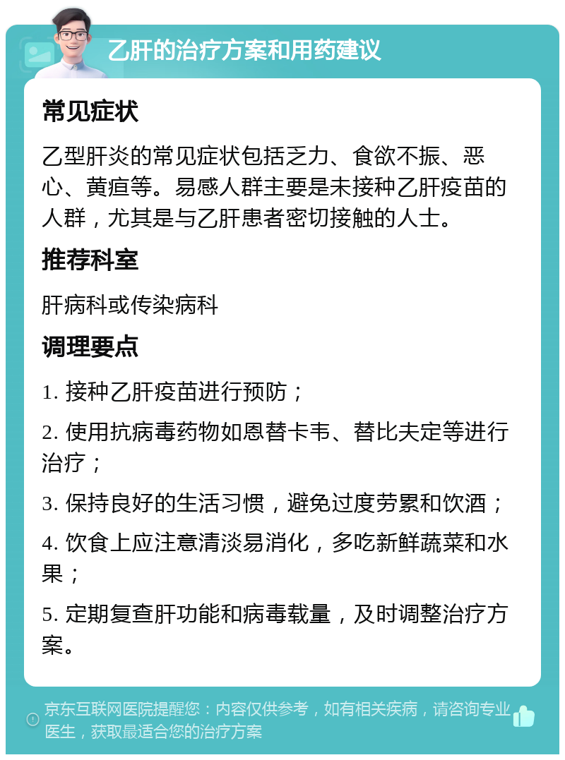 乙肝的治疗方案和用药建议 常见症状 乙型肝炎的常见症状包括乏力、食欲不振、恶心、黄疸等。易感人群主要是未接种乙肝疫苗的人群，尤其是与乙肝患者密切接触的人士。 推荐科室 肝病科或传染病科 调理要点 1. 接种乙肝疫苗进行预防； 2. 使用抗病毒药物如恩替卡韦、替比夫定等进行治疗； 3. 保持良好的生活习惯，避免过度劳累和饮酒； 4. 饮食上应注意清淡易消化，多吃新鲜蔬菜和水果； 5. 定期复查肝功能和病毒载量，及时调整治疗方案。