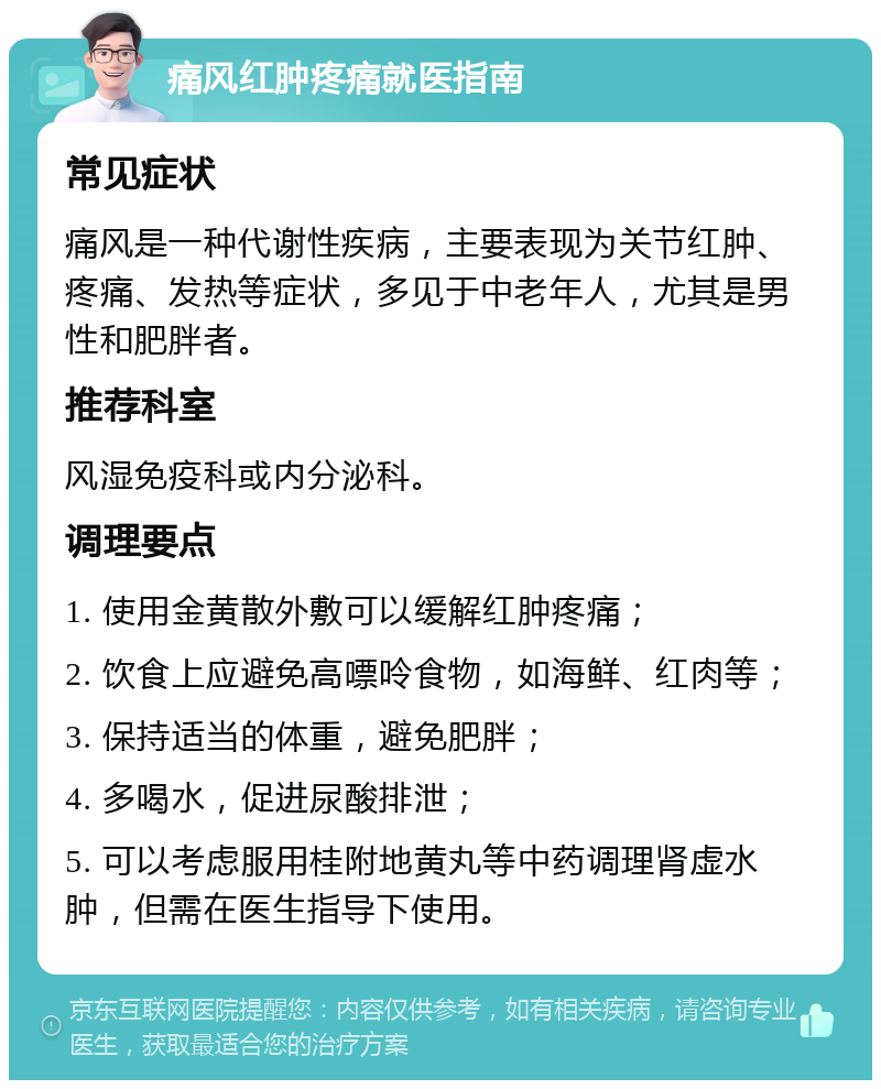 痛风红肿疼痛就医指南 常见症状 痛风是一种代谢性疾病，主要表现为关节红肿、疼痛、发热等症状，多见于中老年人，尤其是男性和肥胖者。 推荐科室 风湿免疫科或内分泌科。 调理要点 1. 使用金黄散外敷可以缓解红肿疼痛； 2. 饮食上应避免高嘌呤食物，如海鲜、红肉等； 3. 保持适当的体重，避免肥胖； 4. 多喝水，促进尿酸排泄； 5. 可以考虑服用桂附地黄丸等中药调理肾虚水肿，但需在医生指导下使用。