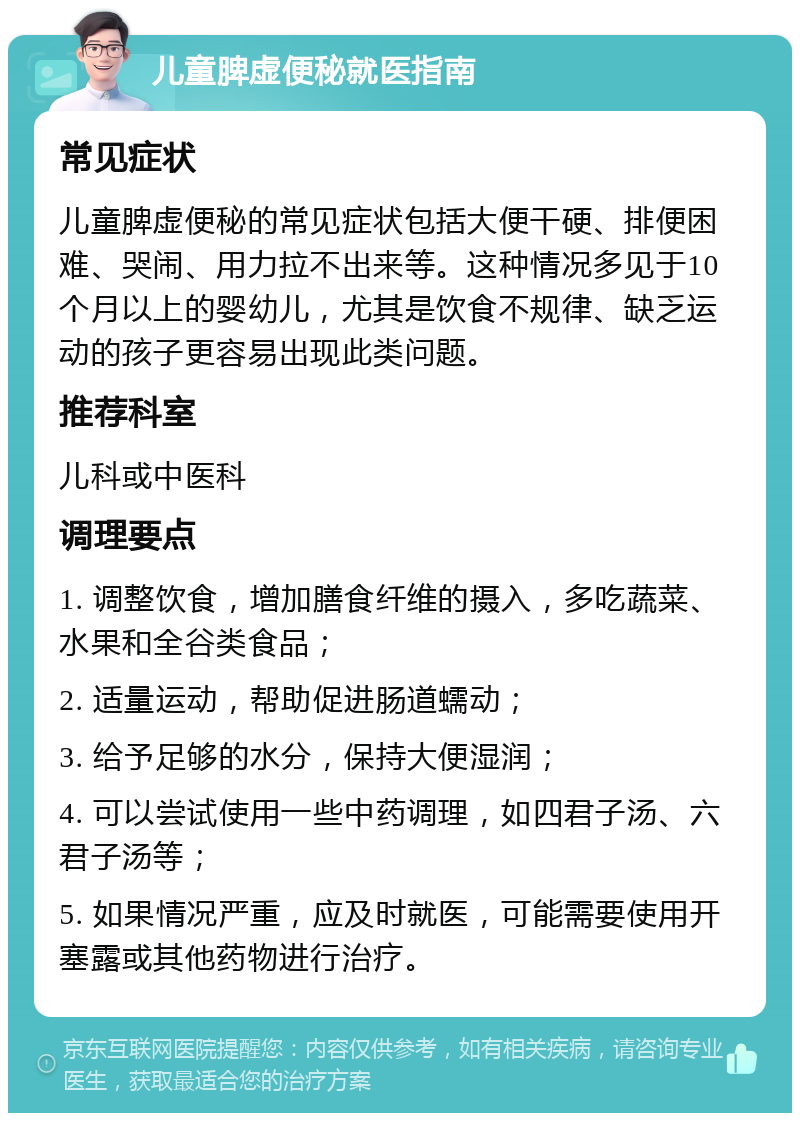 儿童脾虚便秘就医指南 常见症状 儿童脾虚便秘的常见症状包括大便干硬、排便困难、哭闹、用力拉不出来等。这种情况多见于10个月以上的婴幼儿，尤其是饮食不规律、缺乏运动的孩子更容易出现此类问题。 推荐科室 儿科或中医科 调理要点 1. 调整饮食，增加膳食纤维的摄入，多吃蔬菜、水果和全谷类食品； 2. 适量运动，帮助促进肠道蠕动； 3. 给予足够的水分，保持大便湿润； 4. 可以尝试使用一些中药调理，如四君子汤、六君子汤等； 5. 如果情况严重，应及时就医，可能需要使用开塞露或其他药物进行治疗。