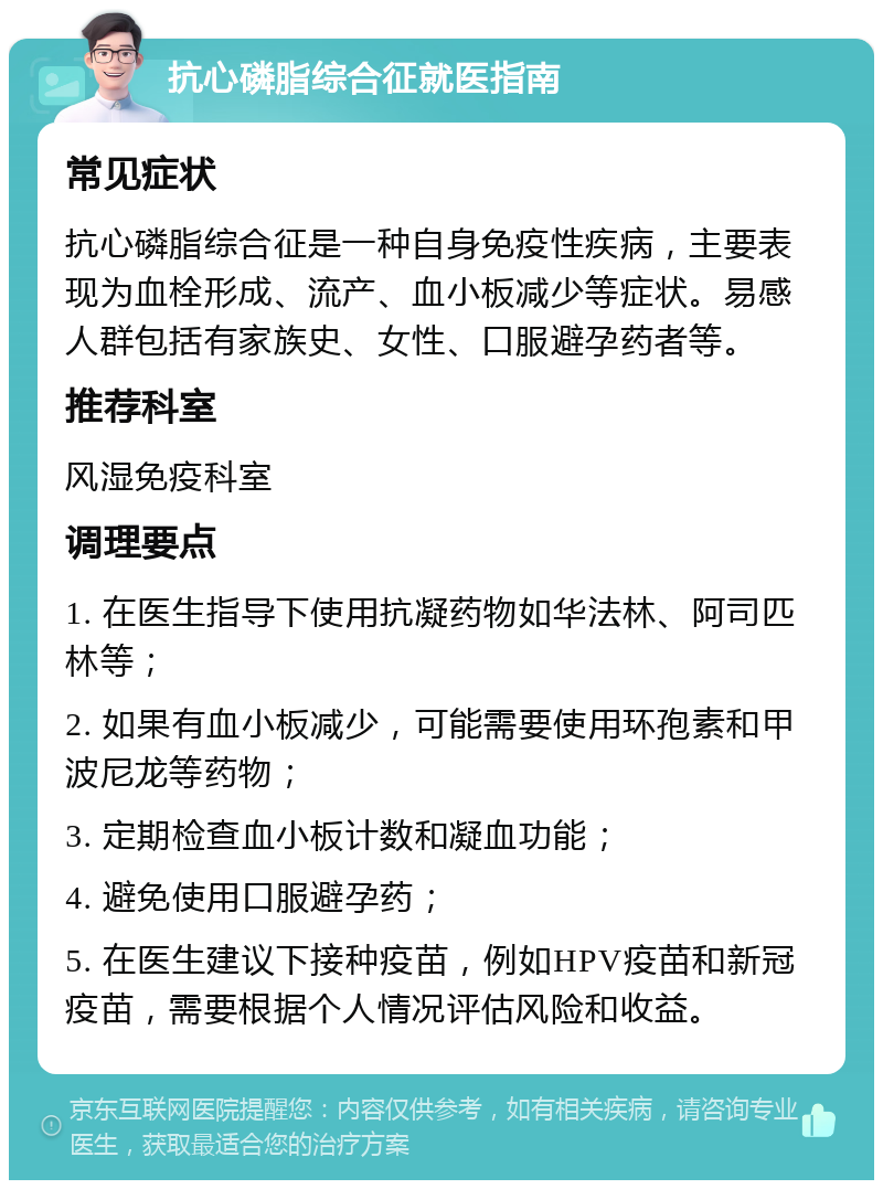 抗心磷脂综合征就医指南 常见症状 抗心磷脂综合征是一种自身免疫性疾病，主要表现为血栓形成、流产、血小板减少等症状。易感人群包括有家族史、女性、口服避孕药者等。 推荐科室 风湿免疫科室 调理要点 1. 在医生指导下使用抗凝药物如华法林、阿司匹林等； 2. 如果有血小板减少，可能需要使用环孢素和甲波尼龙等药物； 3. 定期检查血小板计数和凝血功能； 4. 避免使用口服避孕药； 5. 在医生建议下接种疫苗，例如HPV疫苗和新冠疫苗，需要根据个人情况评估风险和收益。