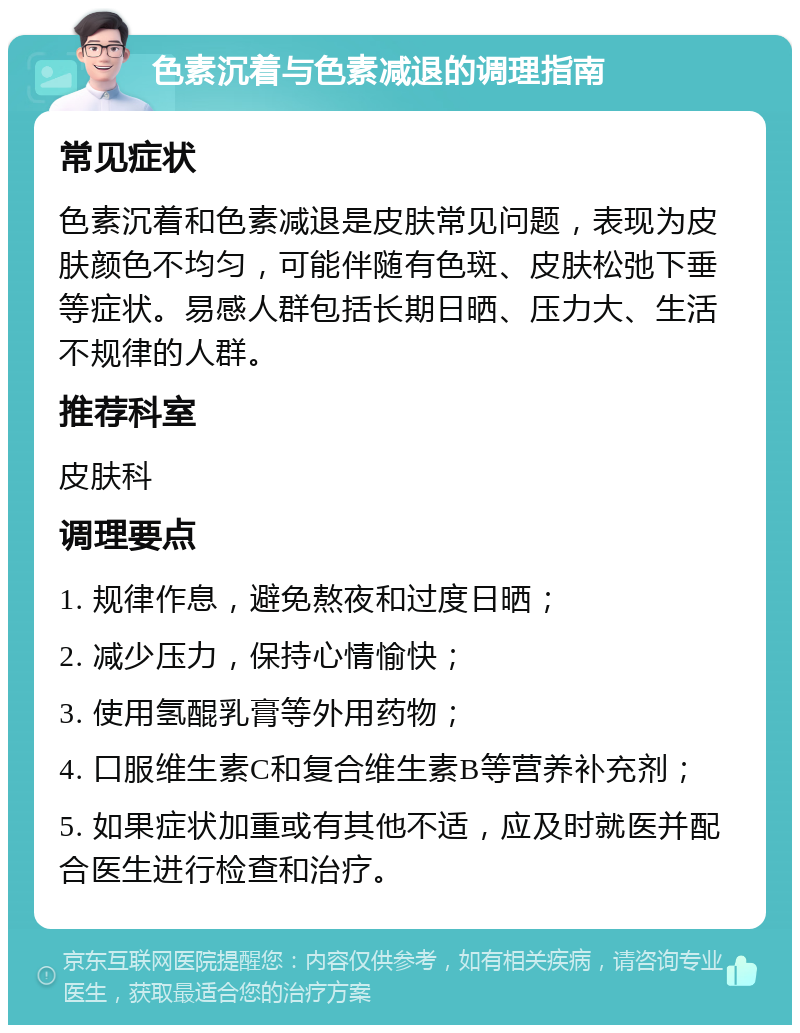 色素沉着与色素减退的调理指南 常见症状 色素沉着和色素减退是皮肤常见问题，表现为皮肤颜色不均匀，可能伴随有色斑、皮肤松弛下垂等症状。易感人群包括长期日晒、压力大、生活不规律的人群。 推荐科室 皮肤科 调理要点 1. 规律作息，避免熬夜和过度日晒； 2. 减少压力，保持心情愉快； 3. 使用氢醌乳膏等外用药物； 4. 口服维生素C和复合维生素B等营养补充剂； 5. 如果症状加重或有其他不适，应及时就医并配合医生进行检查和治疗。