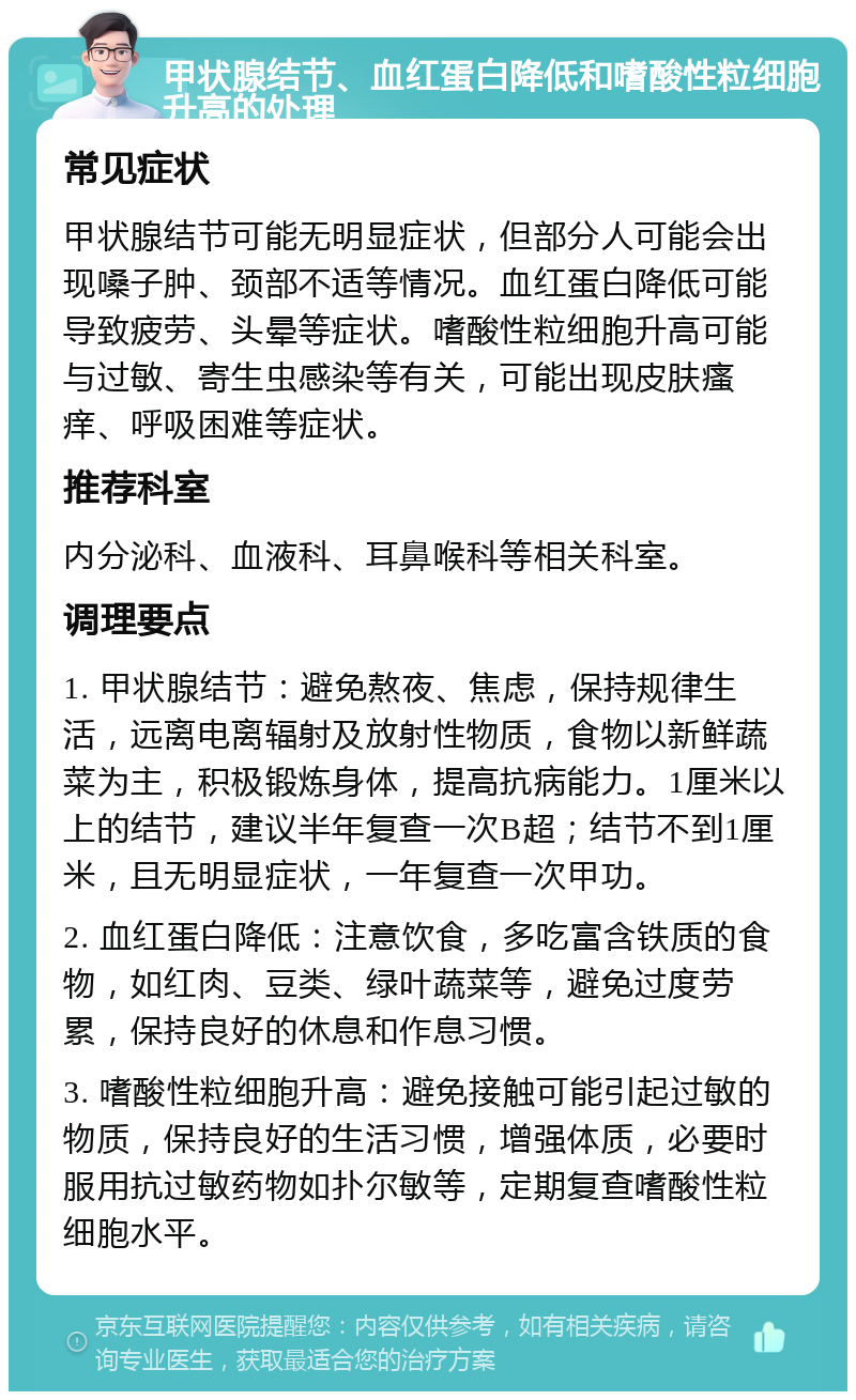 甲状腺结节、血红蛋白降低和嗜酸性粒细胞升高的处理 常见症状 甲状腺结节可能无明显症状，但部分人可能会出现嗓子肿、颈部不适等情况。血红蛋白降低可能导致疲劳、头晕等症状。嗜酸性粒细胞升高可能与过敏、寄生虫感染等有关，可能出现皮肤瘙痒、呼吸困难等症状。 推荐科室 内分泌科、血液科、耳鼻喉科等相关科室。 调理要点 1. 甲状腺结节：避免熬夜、焦虑，保持规律生活，远离电离辐射及放射性物质，食物以新鲜蔬菜为主，积极锻炼身体，提高抗病能力。1厘米以上的结节，建议半年复查一次B超；结节不到1厘米，且无明显症状，一年复查一次甲功。 2. 血红蛋白降低：注意饮食，多吃富含铁质的食物，如红肉、豆类、绿叶蔬菜等，避免过度劳累，保持良好的休息和作息习惯。 3. 嗜酸性粒细胞升高：避免接触可能引起过敏的物质，保持良好的生活习惯，增强体质，必要时服用抗过敏药物如扑尔敏等，定期复查嗜酸性粒细胞水平。