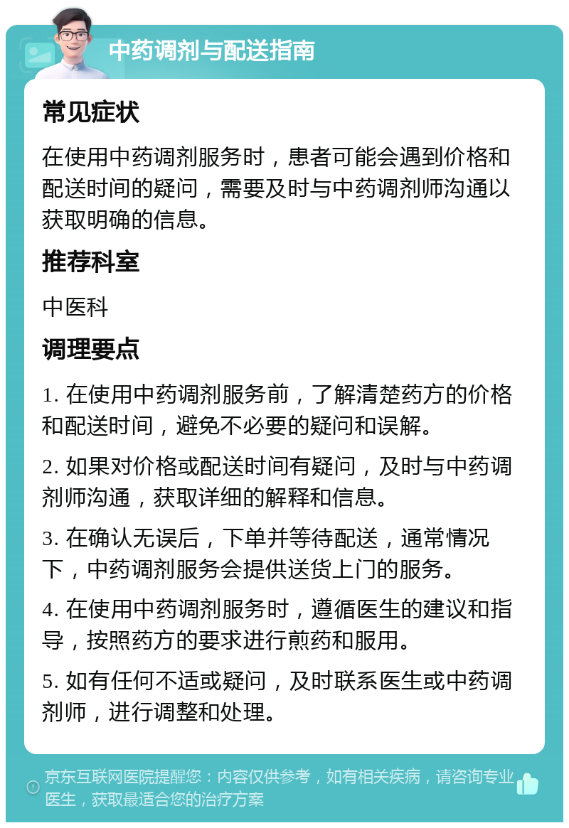 中药调剂与配送指南 常见症状 在使用中药调剂服务时，患者可能会遇到价格和配送时间的疑问，需要及时与中药调剂师沟通以获取明确的信息。 推荐科室 中医科 调理要点 1. 在使用中药调剂服务前，了解清楚药方的价格和配送时间，避免不必要的疑问和误解。 2. 如果对价格或配送时间有疑问，及时与中药调剂师沟通，获取详细的解释和信息。 3. 在确认无误后，下单并等待配送，通常情况下，中药调剂服务会提供送货上门的服务。 4. 在使用中药调剂服务时，遵循医生的建议和指导，按照药方的要求进行煎药和服用。 5. 如有任何不适或疑问，及时联系医生或中药调剂师，进行调整和处理。