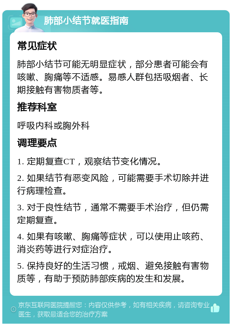 肺部小结节就医指南 常见症状 肺部小结节可能无明显症状，部分患者可能会有咳嗽、胸痛等不适感。易感人群包括吸烟者、长期接触有害物质者等。 推荐科室 呼吸内科或胸外科 调理要点 1. 定期复查CT，观察结节变化情况。 2. 如果结节有恶变风险，可能需要手术切除并进行病理检查。 3. 对于良性结节，通常不需要手术治疗，但仍需定期复查。 4. 如果有咳嗽、胸痛等症状，可以使用止咳药、消炎药等进行对症治疗。 5. 保持良好的生活习惯，戒烟、避免接触有害物质等，有助于预防肺部疾病的发生和发展。