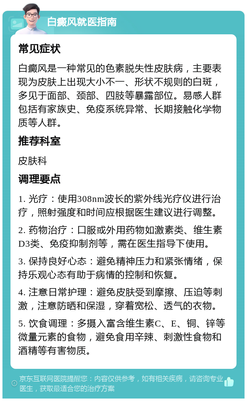 白癜风就医指南 常见症状 白癜风是一种常见的色素脱失性皮肤病，主要表现为皮肤上出现大小不一、形状不规则的白斑，多见于面部、颈部、四肢等暴露部位。易感人群包括有家族史、免疫系统异常、长期接触化学物质等人群。 推荐科室 皮肤科 调理要点 1. 光疗：使用308nm波长的紫外线光疗仪进行治疗，照射强度和时间应根据医生建议进行调整。 2. 药物治疗：口服或外用药物如激素类、维生素D3类、免疫抑制剂等，需在医生指导下使用。 3. 保持良好心态：避免精神压力和紧张情绪，保持乐观心态有助于病情的控制和恢复。 4. 注意日常护理：避免皮肤受到摩擦、压迫等刺激，注意防晒和保湿，穿着宽松、透气的衣物。 5. 饮食调理：多摄入富含维生素C、E、铜、锌等微量元素的食物，避免食用辛辣、刺激性食物和酒精等有害物质。