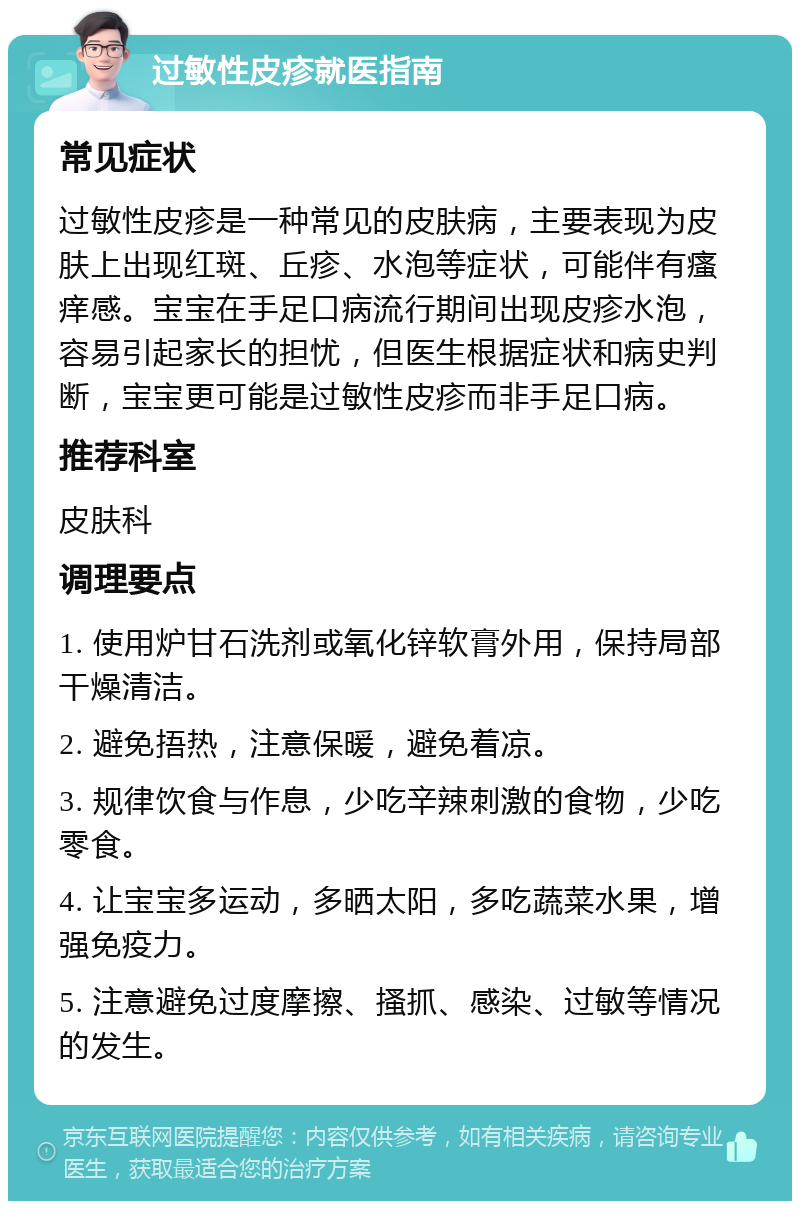 过敏性皮疹就医指南 常见症状 过敏性皮疹是一种常见的皮肤病，主要表现为皮肤上出现红斑、丘疹、水泡等症状，可能伴有瘙痒感。宝宝在手足口病流行期间出现皮疹水泡，容易引起家长的担忧，但医生根据症状和病史判断，宝宝更可能是过敏性皮疹而非手足口病。 推荐科室 皮肤科 调理要点 1. 使用炉甘石洗剂或氧化锌软膏外用，保持局部干燥清洁。 2. 避免捂热，注意保暖，避免着凉。 3. 规律饮食与作息，少吃辛辣刺激的食物，少吃零食。 4. 让宝宝多运动，多晒太阳，多吃蔬菜水果，增强免疫力。 5. 注意避免过度摩擦、搔抓、感染、过敏等情况的发生。