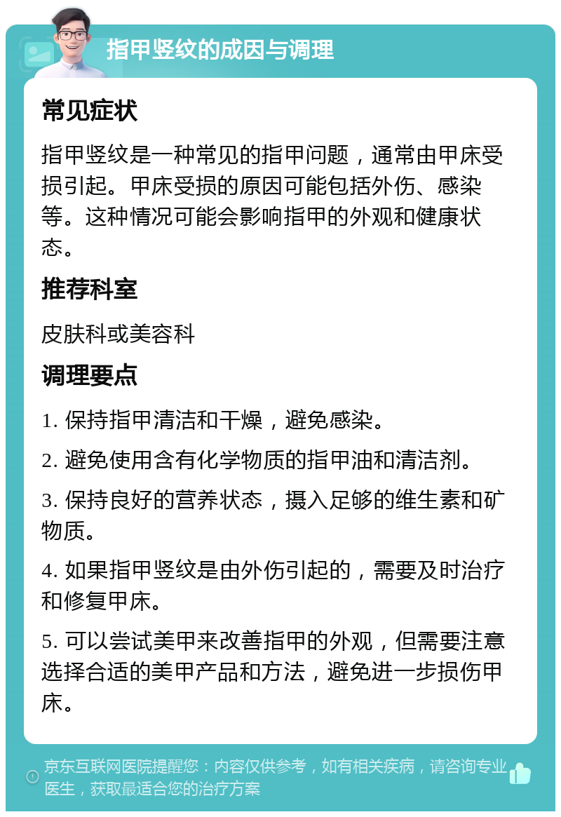 指甲竖纹的成因与调理 常见症状 指甲竖纹是一种常见的指甲问题，通常由甲床受损引起。甲床受损的原因可能包括外伤、感染等。这种情况可能会影响指甲的外观和健康状态。 推荐科室 皮肤科或美容科 调理要点 1. 保持指甲清洁和干燥，避免感染。 2. 避免使用含有化学物质的指甲油和清洁剂。 3. 保持良好的营养状态，摄入足够的维生素和矿物质。 4. 如果指甲竖纹是由外伤引起的，需要及时治疗和修复甲床。 5. 可以尝试美甲来改善指甲的外观，但需要注意选择合适的美甲产品和方法，避免进一步损伤甲床。