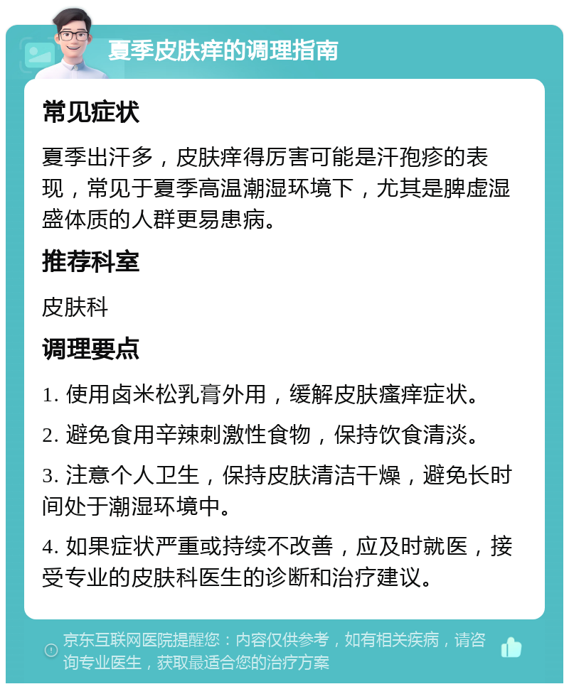 夏季皮肤痒的调理指南 常见症状 夏季出汗多，皮肤痒得厉害可能是汗孢疹的表现，常见于夏季高温潮湿环境下，尤其是脾虚湿盛体质的人群更易患病。 推荐科室 皮肤科 调理要点 1. 使用卤米松乳膏外用，缓解皮肤瘙痒症状。 2. 避免食用辛辣刺激性食物，保持饮食清淡。 3. 注意个人卫生，保持皮肤清洁干燥，避免长时间处于潮湿环境中。 4. 如果症状严重或持续不改善，应及时就医，接受专业的皮肤科医生的诊断和治疗建议。