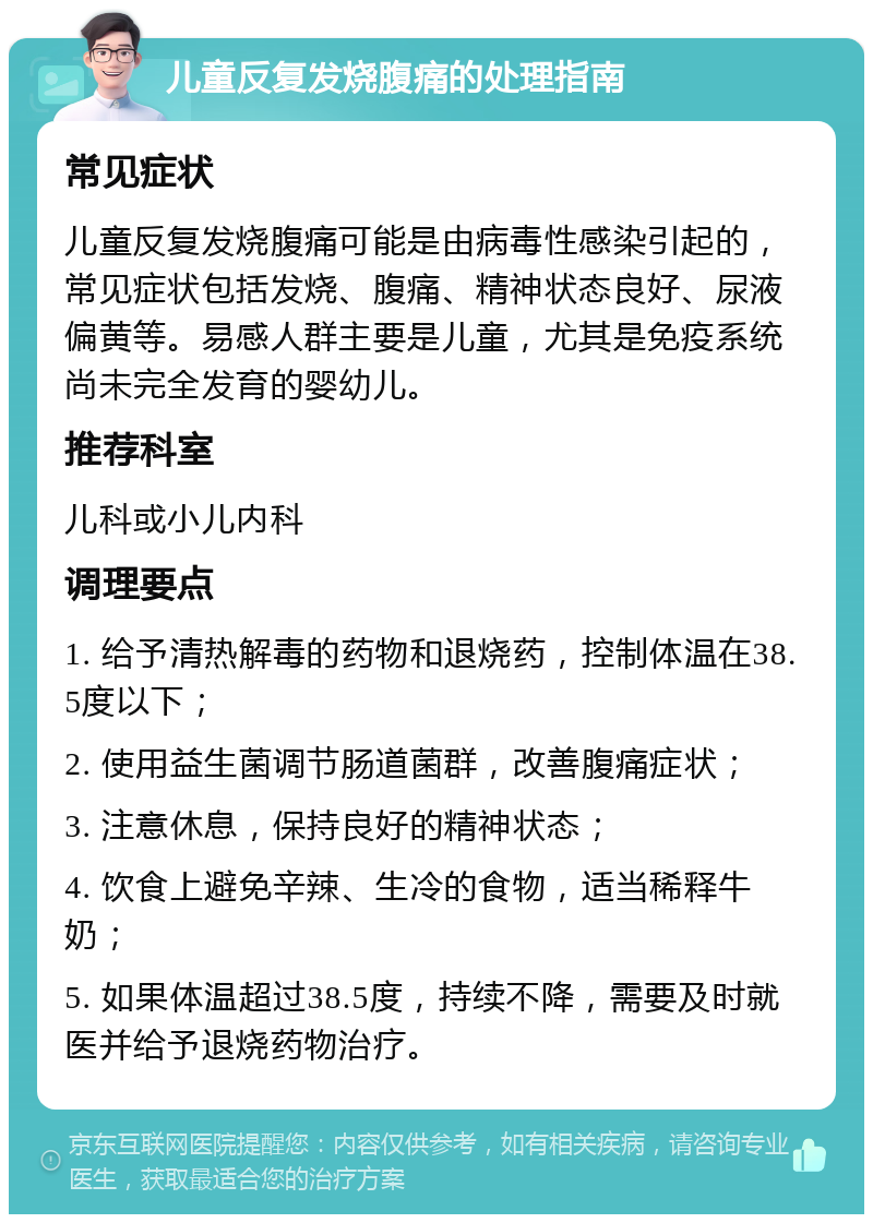 儿童反复发烧腹痛的处理指南 常见症状 儿童反复发烧腹痛可能是由病毒性感染引起的，常见症状包括发烧、腹痛、精神状态良好、尿液偏黄等。易感人群主要是儿童，尤其是免疫系统尚未完全发育的婴幼儿。 推荐科室 儿科或小儿内科 调理要点 1. 给予清热解毒的药物和退烧药，控制体温在38.5度以下； 2. 使用益生菌调节肠道菌群，改善腹痛症状； 3. 注意休息，保持良好的精神状态； 4. 饮食上避免辛辣、生冷的食物，适当稀释牛奶； 5. 如果体温超过38.5度，持续不降，需要及时就医并给予退烧药物治疗。