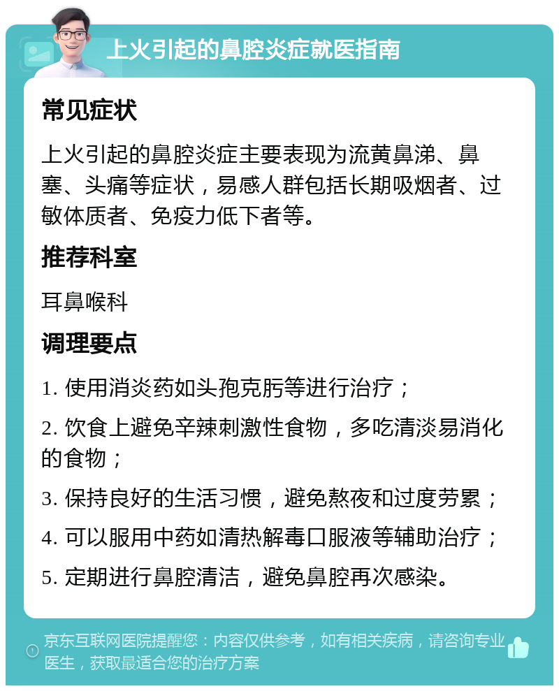 上火引起的鼻腔炎症就医指南 常见症状 上火引起的鼻腔炎症主要表现为流黄鼻涕、鼻塞、头痛等症状，易感人群包括长期吸烟者、过敏体质者、免疫力低下者等。 推荐科室 耳鼻喉科 调理要点 1. 使用消炎药如头孢克肟等进行治疗； 2. 饮食上避免辛辣刺激性食物，多吃清淡易消化的食物； 3. 保持良好的生活习惯，避免熬夜和过度劳累； 4. 可以服用中药如清热解毒口服液等辅助治疗； 5. 定期进行鼻腔清洁，避免鼻腔再次感染。