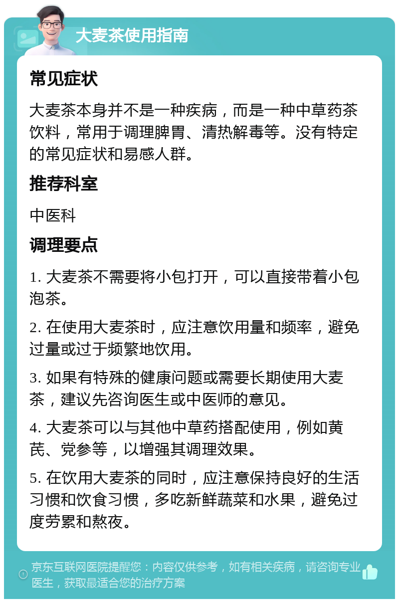 大麦茶使用指南 常见症状 大麦茶本身并不是一种疾病，而是一种中草药茶饮料，常用于调理脾胃、清热解毒等。没有特定的常见症状和易感人群。 推荐科室 中医科 调理要点 1. 大麦茶不需要将小包打开，可以直接带着小包泡茶。 2. 在使用大麦茶时，应注意饮用量和频率，避免过量或过于频繁地饮用。 3. 如果有特殊的健康问题或需要长期使用大麦茶，建议先咨询医生或中医师的意见。 4. 大麦茶可以与其他中草药搭配使用，例如黄芪、党参等，以增强其调理效果。 5. 在饮用大麦茶的同时，应注意保持良好的生活习惯和饮食习惯，多吃新鲜蔬菜和水果，避免过度劳累和熬夜。