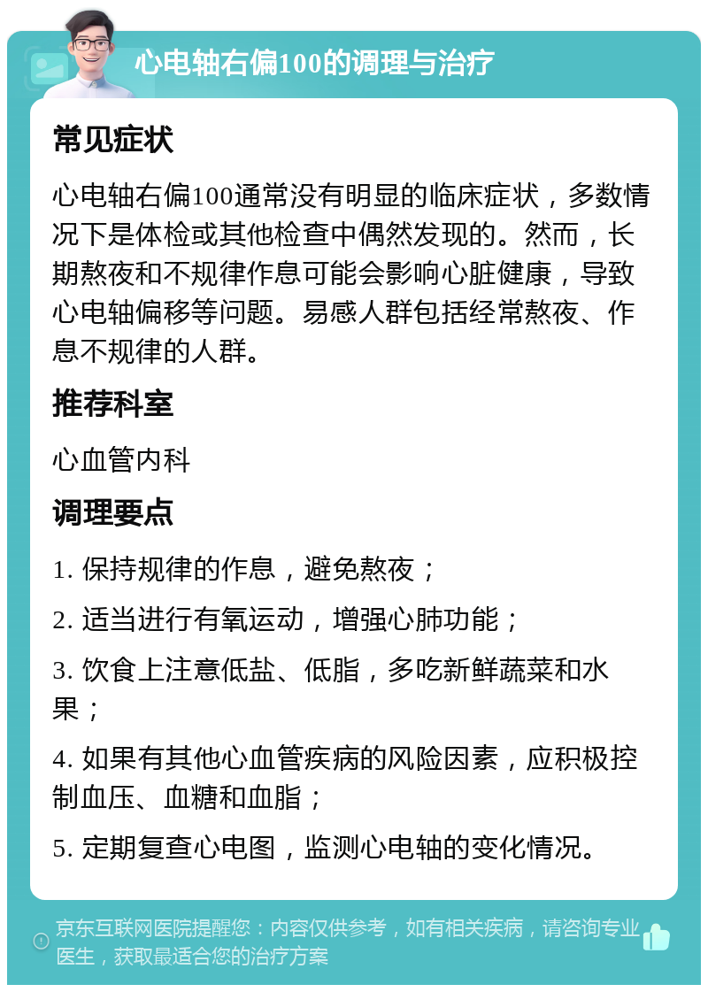 心电轴右偏100的调理与治疗 常见症状 心电轴右偏100通常没有明显的临床症状，多数情况下是体检或其他检查中偶然发现的。然而，长期熬夜和不规律作息可能会影响心脏健康，导致心电轴偏移等问题。易感人群包括经常熬夜、作息不规律的人群。 推荐科室 心血管内科 调理要点 1. 保持规律的作息，避免熬夜； 2. 适当进行有氧运动，增强心肺功能； 3. 饮食上注意低盐、低脂，多吃新鲜蔬菜和水果； 4. 如果有其他心血管疾病的风险因素，应积极控制血压、血糖和血脂； 5. 定期复查心电图，监测心电轴的变化情况。