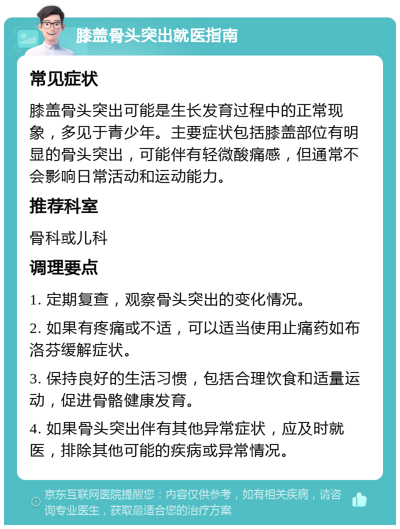 膝盖骨头突出就医指南 常见症状 膝盖骨头突出可能是生长发育过程中的正常现象，多见于青少年。主要症状包括膝盖部位有明显的骨头突出，可能伴有轻微酸痛感，但通常不会影响日常活动和运动能力。 推荐科室 骨科或儿科 调理要点 1. 定期复查，观察骨头突出的变化情况。 2. 如果有疼痛或不适，可以适当使用止痛药如布洛芬缓解症状。 3. 保持良好的生活习惯，包括合理饮食和适量运动，促进骨骼健康发育。 4. 如果骨头突出伴有其他异常症状，应及时就医，排除其他可能的疾病或异常情况。