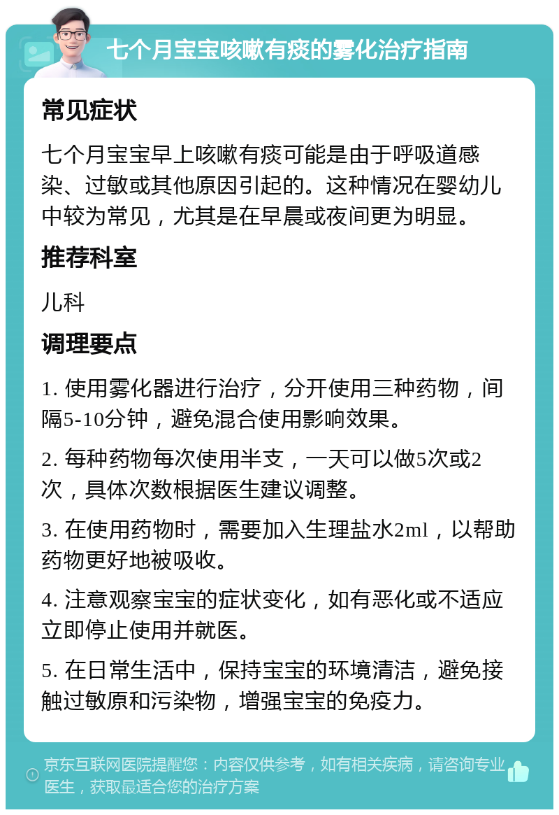 七个月宝宝咳嗽有痰的雾化治疗指南 常见症状 七个月宝宝早上咳嗽有痰可能是由于呼吸道感染、过敏或其他原因引起的。这种情况在婴幼儿中较为常见，尤其是在早晨或夜间更为明显。 推荐科室 儿科 调理要点 1. 使用雾化器进行治疗，分开使用三种药物，间隔5-10分钟，避免混合使用影响效果。 2. 每种药物每次使用半支，一天可以做5次或2次，具体次数根据医生建议调整。 3. 在使用药物时，需要加入生理盐水2ml，以帮助药物更好地被吸收。 4. 注意观察宝宝的症状变化，如有恶化或不适应立即停止使用并就医。 5. 在日常生活中，保持宝宝的环境清洁，避免接触过敏原和污染物，增强宝宝的免疫力。