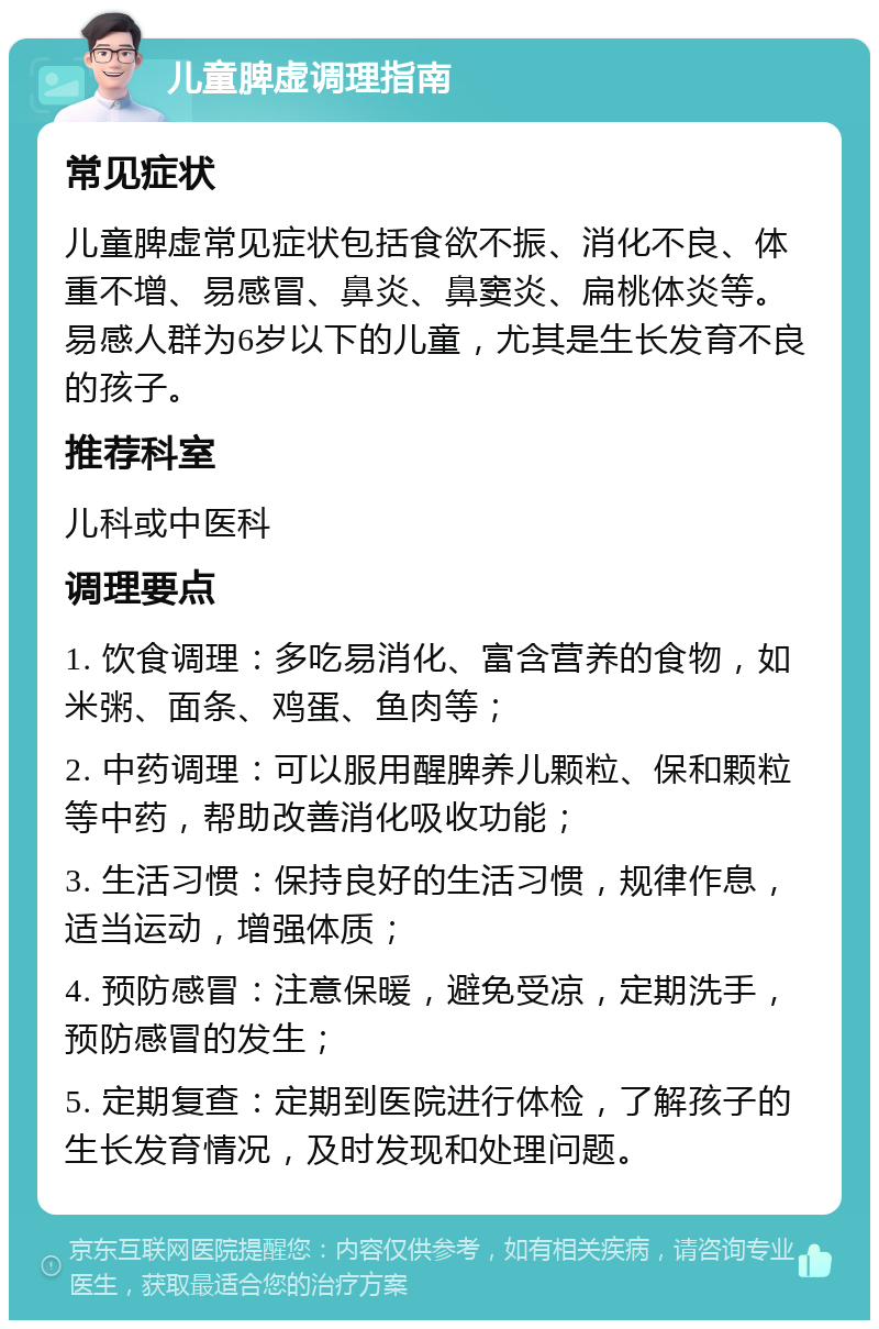 儿童脾虚调理指南 常见症状 儿童脾虚常见症状包括食欲不振、消化不良、体重不增、易感冒、鼻炎、鼻窦炎、扁桃体炎等。易感人群为6岁以下的儿童，尤其是生长发育不良的孩子。 推荐科室 儿科或中医科 调理要点 1. 饮食调理：多吃易消化、富含营养的食物，如米粥、面条、鸡蛋、鱼肉等； 2. 中药调理：可以服用醒脾养儿颗粒、保和颗粒等中药，帮助改善消化吸收功能； 3. 生活习惯：保持良好的生活习惯，规律作息，适当运动，增强体质； 4. 预防感冒：注意保暖，避免受凉，定期洗手，预防感冒的发生； 5. 定期复查：定期到医院进行体检，了解孩子的生长发育情况，及时发现和处理问题。