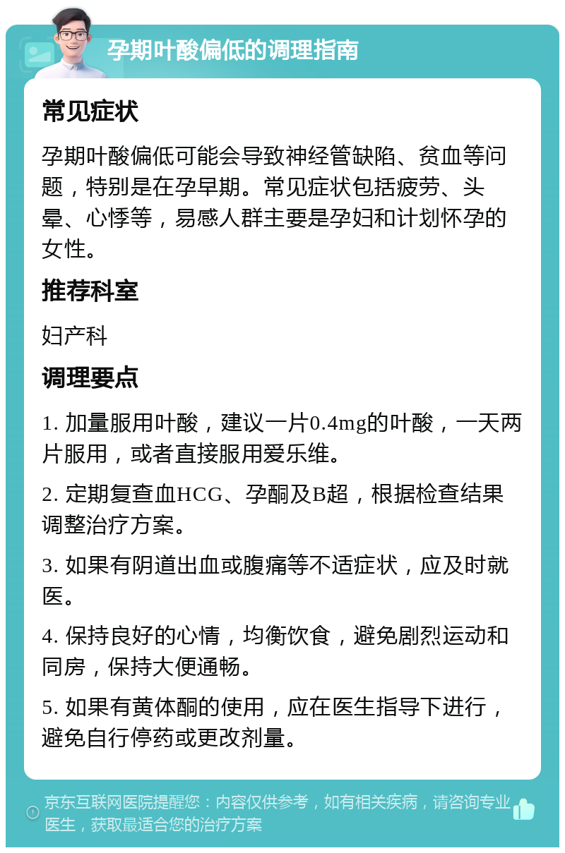 孕期叶酸偏低的调理指南 常见症状 孕期叶酸偏低可能会导致神经管缺陷、贫血等问题，特别是在孕早期。常见症状包括疲劳、头晕、心悸等，易感人群主要是孕妇和计划怀孕的女性。 推荐科室 妇产科 调理要点 1. 加量服用叶酸，建议一片0.4mg的叶酸，一天两片服用，或者直接服用爱乐维。 2. 定期复查血HCG、孕酮及B超，根据检查结果调整治疗方案。 3. 如果有阴道出血或腹痛等不适症状，应及时就医。 4. 保持良好的心情，均衡饮食，避免剧烈运动和同房，保持大便通畅。 5. 如果有黄体酮的使用，应在医生指导下进行，避免自行停药或更改剂量。